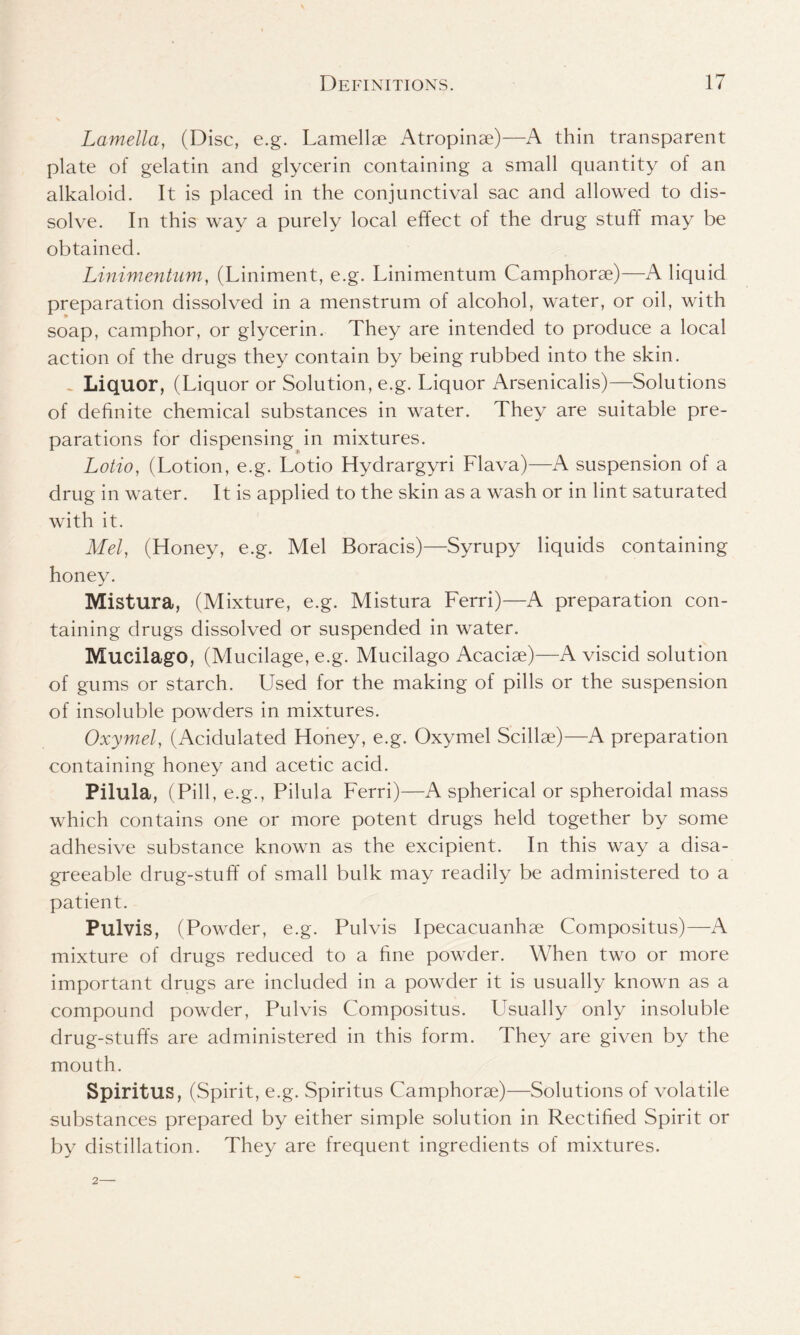 Lamella, (Disc, e.g. Lamellae Atropinae)—A thin transparent plate of gelatin and glycerin containing a small quantity of an alkaloid. It is placed in the conjunctival sac and allowed to dis- solve. In this way a purely local effect of the drug stuff may be obtained. Linimentum, (Liniment, e.g. Linimentum Camphorae)—A liquid preparation dissolved in a menstrum of alcohol, water, or oil, with soap, camphor, or glycerin. They are intended to produce a local action of the drugs they contain by being rubbed into the skin. Liquor, (Liquor or Solution, e.g. Liquor Arsenicalis)—Solutions of definite chemical substances in water. They are suitable pre- parations for dispensing in mixtures. Lotio, (Lotion, e.g. Lotio Hydrargyri Flava)—A suspension of a drug in water. It is applied to the skin as a wash or in lint saturated with it. Mel, (Honey, e.g. Mel Boracis)—Syrupy liquids containing honey. Mistura, (Mixture, e.g. Mistura Ferri)—A preparation con- taining drugs dissolved or suspended in water. Mucilago, (Mucilage, e.g. Mucilago Acaciae)—A viscid solution of gums or starch. Used for the making of pills or the suspension of insoluble powders in mixtures. Oxymel, (Acidulated Honey, e.g. Oxymel Scillae)—A preparation containing honey and acetic acid. Pilula, (Pill, e.g., Pilula Ferri)—A spherical or spheroidal mass which contains one or more potent drugs held together by some adhesive substance known as the excipient. In this way a disa- greeable drug-stuff of small bulk may readily be administered to a patient. Pulvis, (Powder, e.g. Pulvis Ipecacuanhse Compositus)—A mixture of drugs reduced to a fine powder. When two or more important drugs are included in a powder it is usually known as a compound powder, Pulvis Compositus. Usually only insoluble drug-stuffs are administered in this form. They are given by the mouth. Spiritus, (Spirit, e.g. Spiritus Camphorae)—Solutions of volatile substances prepared by either simple solution in Rectified Spirit or by distillation. They are frequent ingredients of mixtures.