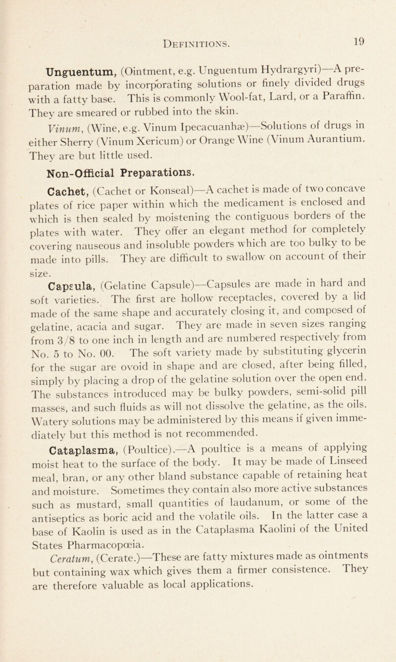 Unguentum, (Ointment, e.g. Unguentum Hydrargyri) A pre- paration made by incorporating solutions or finely divided drugs with a fatty base. This is commonly Wool-fat, Lard, or a Paraffin. They are smeared or rubbed into the skin. Vinum, (Wine, e.g. Vinum Ipecacuanha)—Solutions of drugs in either Sherry (Vinum Xericum) or Orange \\ me (Vmum Aurantium. They are but little used. Non-Official Preparations. Cachet, (Cachet or Konseal)—A cachet is made of two concave plates of rice paper within which the medicament is enclosed and which is then sealed by moistening the contiguous borders of the plates with water. They offer an elegant method for completely covering nauseous and insoluble powders which are too bulky to be made into pills. They are difficult to swallow on account of their size. Capsula, (Gelatine Capsule)—Capsules are made in hard and soft varieties. The first are hollow receptacles, covered by a lid made of the same shape and accurately closing it, and composed of gelatine, acacia and sugar. They are made in seven sizes ranging from 3/8 to one inch in length and are numbered respectively from No. 5 to No. 00. The soft variety made by substituting glycerin for the sugar are ovoid in shape and are closed, after being filled, simply by placing a drop of the gelatine solution over the open end. The substances introduced may be bulky powders, semi-solid pill masses, and such fluids as will not dissolve the gelatine, as the oils. Watery solutions may be administered by this means if given imme- diately but this method is not recommended. Cataplasma, (Poultice).—A poultice is a means of applying moist heat to the surface of the body. It may be made of Linseed meal, bran, or any other bland substance capable ot retaining heat and moisture. Sometimes they contain also more actice substances such as mustard, small quantities of laudanum, or some of the antiseptics as boric acid and the volatile oils. In the latter case a base of Kaolin is used as in the Cataplasma Kaolini of the United States Pharmacopoeia. Ceratum, (Cerate.)—These are fatty mixtures made as ointments but containing wax which gives them a firmer consistence. They are therefore valuable as local applications.