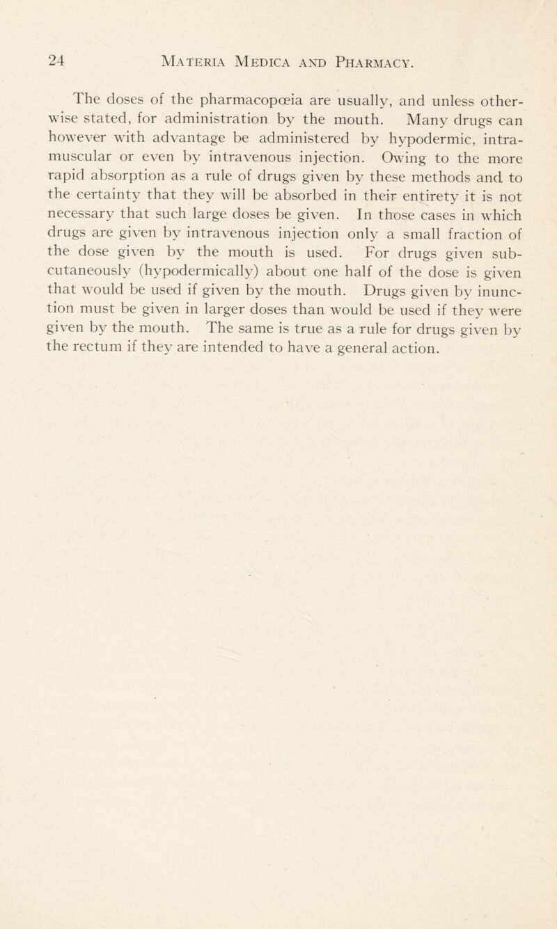The doses of the pharmacopoeia are usually, and unless other- wise stated, for administration by the mouth. Many drugs can however with advantage be administered by hypodermic, intra- muscular or even by intravenous injection. Owing to the more rapid absorption as a rule of drugs given by these methods and to the certainty that they will be absorbed in their entirety it is not necessary that such large doses be given. In those cases in which drugs are given by intravenous injection only a small fraction of the dose given by the mouth is used. For drugs given sub- cutaneously (hypodermically) about one half of the dose is given that would be used if given by the mouth. Drugs given by inunc- tion must be given in larger doses than would be used if they were given by the mouth. The same is true as a rule for drugs given by the rectum if they are intended to have a general action.