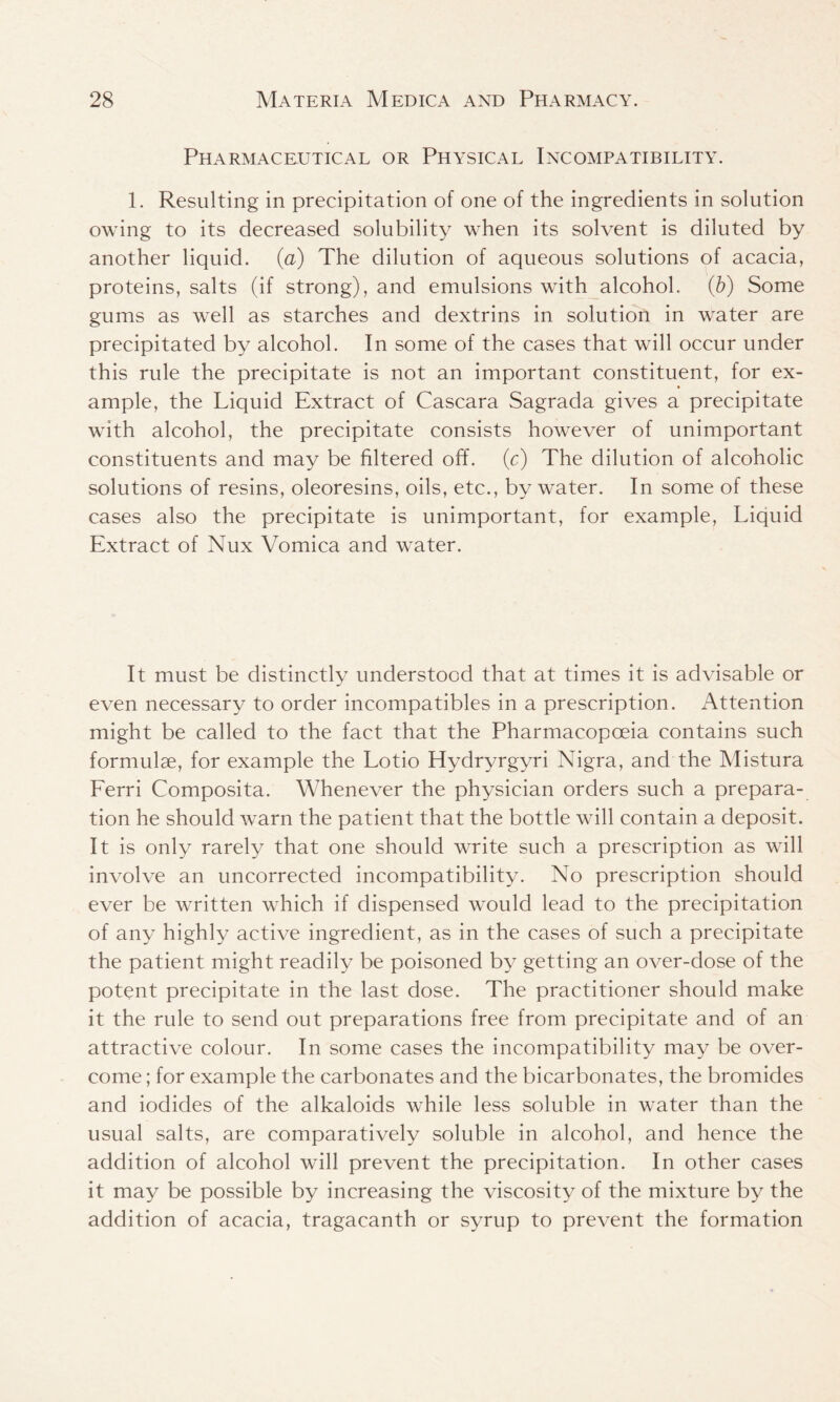 Pharmaceutical or Physical Incompatibility. 1. Resulting in precipitation of one of the ingredients in solution owing to its decreased solubility when its solvent is diluted by another liquid. (a) The dilution of aqueous solutions of acacia, proteins, salts (if strong), and emulsions with alcohol. (b) Some gums as well as starches and dextrins in solution in water are precipitated by alcohol. In some of the cases that will occur under this rule the precipitate is not an important constituent, for ex- ample, the Liquid Extract of Cascara Sagrada gives a precipitate with alcohol, the precipitate consists however of unimportant constituents and may be filtered off. (c) The dilution of alcoholic solutions of resins, oleoresins, oils, etc., by water. In some of these cases also the precipitate is unimportant, for example, Liquid Extract of Nux Vomica and water. It must be distinctly understood that at times it is advisable or even necessary to order incompatibles in a prescription. Attention might be called to the fact that the Pharmacopoeia contains such formulae, for example the Lotio Hydryrgyri Nigra, and the Mistura Ferri Composita. Whenever the physician orders such a prepara- tion he should warn the patient that the bottle will contain a deposit. It is only rarely that one should write such a prescription as will involve an uncorrected incompatibility. No prescription should ever be written which if dispensed would lead to the precipitation of any highly active ingredient, as in the cases of such a precipitate the patient might readily be poisoned by getting an over-dose of the potent precipitate in the last dose. The practitioner should make it the rule to send out preparations free from precipitate and of an attractive colour. In some cases the incompatibility may be over- come ; for example the carbonates and the bicarbonates, the bromides and iodides of the alkaloids while less soluble in water than the usual salts, are comparatively soluble in alcohol, and hence the addition of alcohol will prevent the precipitation. In other cases it may be possible by increasing the viscosity of the mixture by the addition of acacia, tragacanth or syrup to prevent the formation
