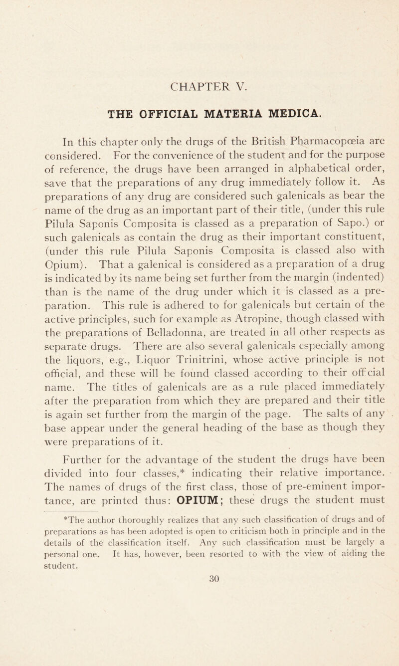 THE OFFICIAL MATERIA MEDICA. In this chapter only the drugs of the British Pharmacopoeia are considered. For the convenience of the student and for the purpose of reference, the drugs have been arranged in alphabetical order, save that the preparations of any drug immediately follow it. As preparations of any drug are considered such galenicals as bear the name of the drug as an important part of their title, (under this rule Pilula Saponis Composita is classed as a preparation of Sapo.) or such galenicals as contain the drug as their important constituent, (under this rule Pilula Saponis Composita is classed also with Opium). That a galenical is considered as a preparation of a drug is indicated by its name being set further from the margin (indented) than is the name of the drug under which it is classed as a pre- paration. This rule is adhered to for galenicals but certain of the active principles, such for example as Atropine, though classed with the preparations of Belladonna, are treated in all other respects as separate drugs. There are also several galenicals especially among the liquors, e.g., Liquor Trinitrini, whose active principle is not official, and these will be found classed according to their official name. The titles of galenicals are as a rule placed immediately after the preparation from which they are prepared and their title is again set further from the margin of the page. The salts of any base appear under the general heading of the base as though they were preparations of it. Further for the advantage of the student the drugs have been divided into four classes,* indicating their relative importance. The names of drugs of the first class, those of pre-eminent impor- tance, are printed thus: OPIUM; these drugs the student must *The author thoroughly realizes that any such classification of drugs and of preparations as has been adopted is open to criticism both in principle and in the details of the classification itself. Any such classification must be largely a personal one. It has, however, been resorted to with the view of aiding the student.