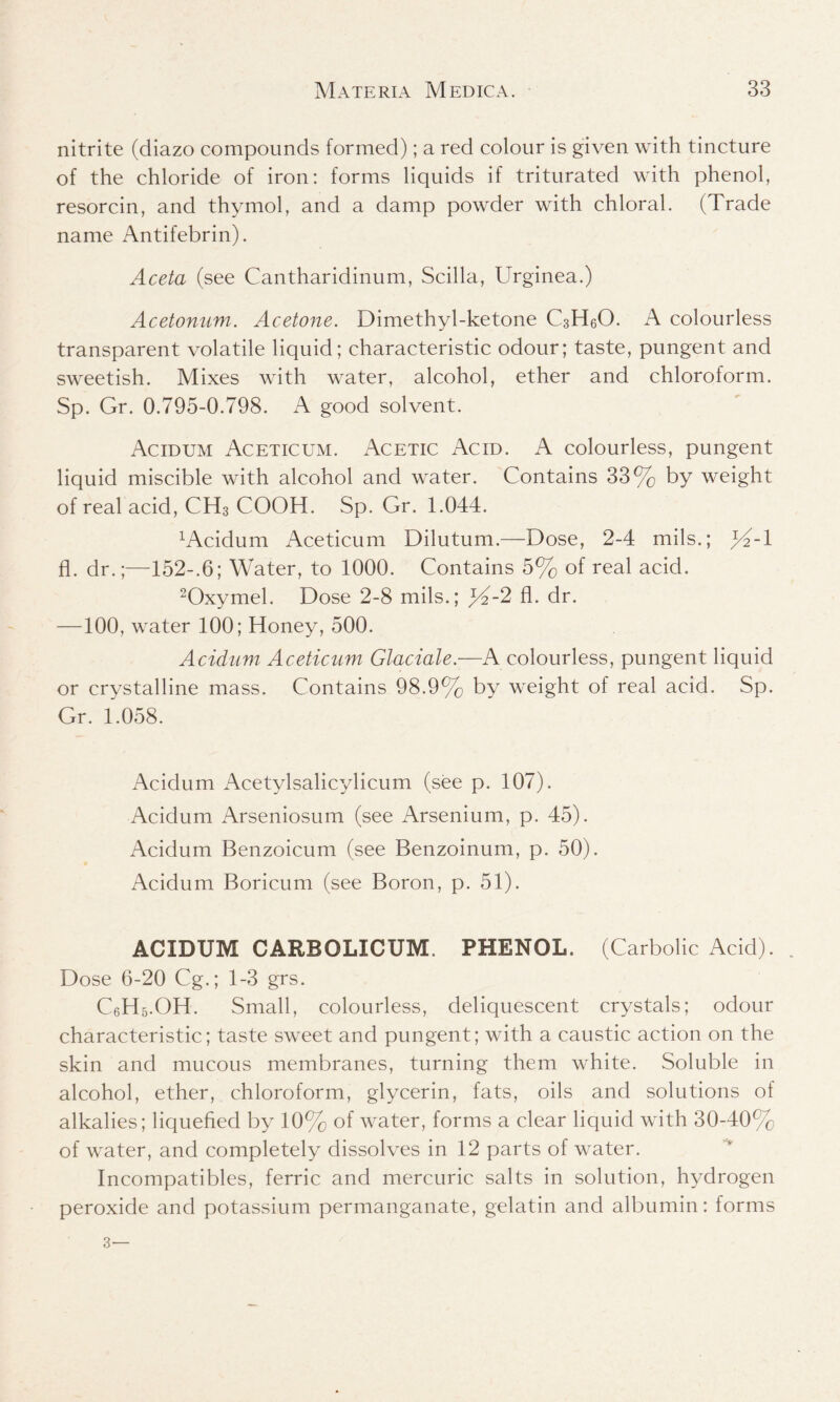 nitrite (diazo compounds formed); a red colour is given with tincture of the chloride of iron: forms liquids if triturated with phenol, resorcin, and thymol, and a damp powder with chloral. (Trade name Antifebrin). Aceta (see Cantharidinum, Scilla, Urginea.) Acetonum. Acetone. Dimethyl-ketone C3H6O. A colourless transparent volatile liquid; characteristic odour; taste, pungent and sweetish. Mixes with water, alcohol, ether and chloroform. Sp. Gr. 0.795-0.798. A good solvent. Acidum Aceticum. Acetic Acid. A colourless, pungent liquid miscible with alcohol and water. Contains 33% by weight of real acid, CH3 COOH. Sp. Gr. 1.044. xAcidum Aceticum Dilutum.—Dose, 2-4 mils.; }4A fl. dr.;—152-.6; Water, to 1000. Contains 5% of real acid. 2Oxymel. Dose 2-8 mils.; ^4-2 fl. dr. —100, water 100; Honey, 500. Acidum Aceticum Glaciate.—A colourless, pungent liquid or crystalline mass. Contains 98.9% by weight of real acid. Sp. Gr. 1.058. Acidum Acetylsalicylicum (see p. 107). Acidum Arseniosum (see Arsenium, p. 45). Acidum Benzoicum (see Benzoinum, p. 50). Acidum Boricum (see Boron, p. 51). ACIDUM CARBOLXCUM. PHENOL. (Carbolic Acid). Dose 6-20 Cg.; 1-3 grs. C6H5.OH. Small, colourless, deliquescent crystals; odour characteristic; taste sweet and pungent; with a caustic action on the skin and mucous membranes, turning them white. Soluble in alcohol, ether, chloroform, glycerin, fats, oils and solutions of alkalies; liquefied by 10% of water, forms a clear liquid with 30-40% of water, and completely dissolves in 12 parts of water. Incompatibles, ferric and mercuric salts in solution, hydrogen peroxide and potassium permanganate, gelatin and albumin: forms 3—