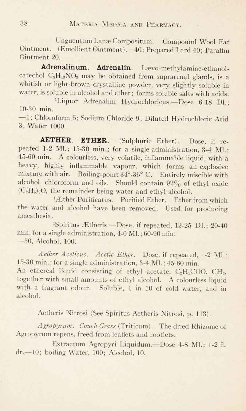 Unguentum Lanse Compositum. Compound Wool Fat Ointment. (Emollient Ointment).—40; Prepared Lard 40; Paraffin Ointment 20. Adrenalin um. Adrenalin. Laevo-methylamine-ethanol- catechol C9H13N03 may be obtained from suprarenal glands, is a whitish or light-brown crystalline powder, very slightly soluble in water, is soluble in alcohol and ether; forms soluble salts with acids. liquor Adrenalini Hydrochloricus.—Dose 6-18 Dl.; 10-30 min. —1; Chloroform 5; Sodium Chloride 9; Diluted Hydrochloric Acid 3; Water 1000. AETHER. ETHER. (Sulphuric Ether). Dose, if re- peated 1-2 Ml.; 15-30 min.; for a single administration, 3-4 Ml.; 45-60 min. A colourless, very volatile, inflammable liquid, with a heavy, highly inflammable vapour, which forms an explosive mixture with air. Boiling-point 34°-36° C. Entirely miscible with alcohol, chloroform and oils. Should contain 92% of ethyl oxide (C2H5)20, the remainder being water and ethyl alcohol. xyEther Purificatus. Purified Ether. Ether from which the water and alcohol have been removed. Used for producing anaesthesia. ffiipiritus dStheris.—Dose, if repeated, 12-25 Dl.; 20-40 min. for a single administration, 4-6 Ml.; 60-90 min. —50, Alcohol, 100. Aether Aceticus. Acetic Ether. Dose, if repeated, 1-2 Ml.; 15-30 min.; for a single administration, 3-4 Ml.; 45-60 min. An ethereal liquid consisting of ethyl acetate, C2H5COO. CH3, together with small amounts of ethyl alcohol. A colourless liquid with a fragrant odour. Soluble, 1 in 10 of cold water, and in alcohol. Aetheris Nitrosi (See Spiritus Aetheris Nitrosi, p. 113). Agropynim. Coach Grass (Triticum). The dried Rhizome of Agropyrum repens, freed from leaflets and rootlets. Extractum Agropyri Liquidum.—Dose 4-8 Ml.; 1-2 fl. dr.—10; boiling Water, 100; Alcohol, 10.