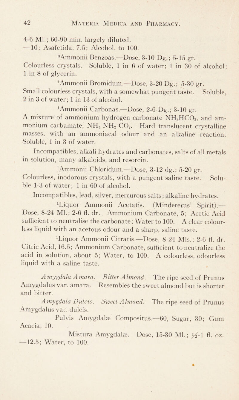 4-6 Ml.; 60-90 min. largely diluted. —10; Asafetida, 7.5; Alcohol, to 100. 3Ammonii Benzoas.—Dose, 3-10 Dg.; 5-15 gr. Colourless crystals. Soluble, 1 in 6 of water; 1 in 30 of alcohol; 1 in 8 of glycerin. xAmmonii Bromidum.—Dose, 3-20 Dg.; 5-30 gr. Small colourless crystals, with a somewhat pungent taste. Soluble, 2 in 3 of water; 1 in 13 of alcohol. Ammonii Carbonas.—Dose, 2-6 Dg.; 3-10 gr. A mixture of ammonium hydrogen carbonate NH3HCO3, and am- monium carbamate, NH4 NH2 C02. Hard translucent crystalline masses, with an ammoniacal odour and an alkaline reaction. Soluble, 1 in 3 of water. Incompatibles, alkali hydrates and carbonates, salts of all metals in solution, many alkaloids, and resorcin. h^mmonii Chloridum.—Dose, 3-12 dg.; 5-20 gr. Colourless, inodorous crystals, with a pungent saline taste. Solu- ble 1-3 of water; 1 in 60 of alcohol. Incompatibles, lead, silver, mercurous salts; alkaline hydrates. xLiquor Ammonii Acetatis. (Mindererus’ Spirit).— Dose, 8-24 Ml.; 2-6 fl. dr. Ammonium Carbonate, 5; Acetic Acid sufficient to neutralise the carbonate; Water to 100. A clear colour- less liquid with an acetous odour and a sharp, saline taste. ffiiquor Ammonii Citratis.—Dose, 8-24 Mis.; 2-6 fl. dr. Citric Acid, 16.5; Ammonium Carbonate, sufficient to neutralize the acid in solution, about 5; Water, to 100. A colourless, odourless liquid with a saline taste. Amygdala Amara. Bitter Almond. The ripe seed of Prunus Amygdalus var. amara. Resembles the sweet almond but is shorter and bitter. Amygdala Dulcis. Sweet Almond. The ripe seed of Prunus Amygdalus var. dulcis. Pul vis Amygdalae Compositus.—60, Sugar, 30; Gum Acacia, 10. Mistura Amygdalae. Dose, 15-30 Ml.; >4-1 fl. oz. —12.5; Water, to 100.