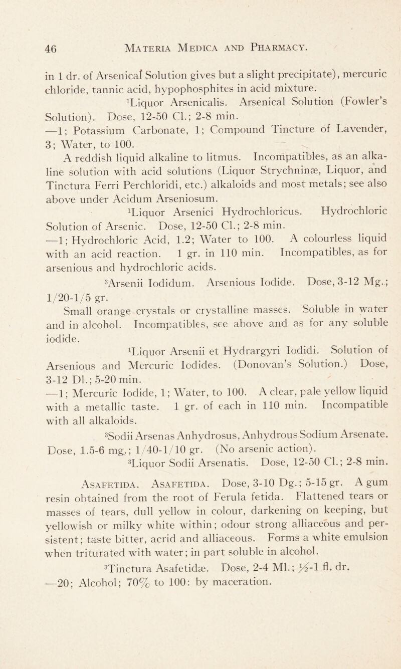 in 1 dr. of Arsenical Solution gives but a slight precipitate), mercuric chloride, tannic acid, hypophosphites in acid mixture. liquor Arsenicalis. Arsenical Solution (Fowler’s Solution). Dose, 12-50 CL; 2-8 min. —1; Potassium Carbonate, 1; Compound Tincture of Lavender, 3; Water, to 100. A reddish liquid alkaline to litmus. Incompatibles, as an alka- line solution with acid solutions (Liquor Strychninse, Liquor, and Tinctura Ferri Perchloridi, etc.) alkaloids and most metals; see also above under Acidum Arseniosum. liquor Arsenici Hydrochloricus. Hydrochloric Solution of Arsenic. Dose, 12-50 CL; 2-8 min. —1; Hydrochloric Acid, 1.2; Water to 100. A colourless liquid with an acid reaction. 1 gr. in 110 min. Incompatibles, as for arsenious and hydrochloric acids. 3Arsenii Iodidum. Arsenious Iodide. Dose, 3-12 Mg.; 1/20-1/5 gr. Small orange crystals or crystalline masses. Soluble in water and in alcohol. Incompatibles, see above and as for any soluble iodide. Wiquor Arsenii et Hydrargyri Iodidi. Solution of Arsenious and Mercuric Iodides. (Donovan’s Solution.) Dose, 3-12 Dl.; 5-20 min. — 1; Mercuric Iodide, 1; Water, to 100. A clear, pale yellow liquid with a metallic taste. 1 gr. of each in 110 min. Incompatible with all alkaloids. 3Sodii Arsenas Anhydrosus, Anhydrous Sodium Arsenate. Dose, 1.5-6 mg,; 1/40-1/10 gr. (No arsenic action). 3Liquor Sodii Arsenatis. Dose, 12-50 CL; 2-8 min. Asafetida. Asafetida. Dose, 3-10 Dg.; 5-15 gr. A gum resin obtained from the root of Ferula fetida. Flattened tears or masses of tears, dull yellow in colour, darkening on keeping, but yellowish or milky white within; odour strong alliaceous and per- sistent; taste bitter, acrid and alliaceous. Forms a white emulsion when triturated with water; in part soluble in alcohol. 3Tinctura Asafetidse. Dose, 2-4 ML; )A-1 fl. dr. —20; Alcohol; 70% to 100: by maceration.