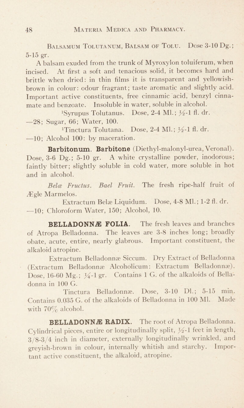 Balsamum Tolutanum, Balsam of Tolu. Dose 3-10 Dg.; 5-15 gr. A balsam exuded from the trunk of Myroxylon toluiferum, when incised. At first a soft and tenacious solid, it becomes hard and brittle when dried: in thin films it is transparent and yellowish- brown in colour: odour fragrant; taste aromatic and slightly acid. Important active constituents, free cinnamic acid, benzyl cinna- mate and benzoate. Insoluble in water, soluble in alcohol. 1Syrupus Tolutanus. Dose, 2-4 Ml.; Y~1 fl. dr. —28; Sugar, 66; Water, 100. Minctura Tolutana. Dose, 2-4 Ml.; A- dr. —10; Alcohol 100: by maceration. Barbitonum. Barbitone (Diethyl-malonyl-urea, Veronal). Dose, 3-6 Dg.; 5-10 gr. A white crystalline powder, inodorous; faintly bitter; slightly soluble in cold water, more soluble in hot and in alcohol. Bela Fructus. Bael Fruit. The fresh ripe-half fruit of Aigle Marmelos. Extractum Belae Liquidum. Dose, 4-8 Mb; 1-2 fl. dr. —10; Chloroform Water, 150; Alcohol, 10. BELLADONNA FOLIA. The fresh leaves and branches of Atropa Belladonna. The leaves are 3-8 inches long; broadly obate, acute, entire, nearly glabrous. Important constituent, the alkaloid atropine. Extractum Belladonnee Siccum. Dry Extract of Belladonna (Extractum Belladonnse Alcoholicum: Extractum Belladonnse). Dose, 16-60 Mg.; Y~\ gr. Contains 1 G. of the alkaloids of Bella- donna in 100 G. Tinctura Belladonnae. Dose, 3-10 Dl.; 5-15 min. Contains 0.035 G. of the alkaloids of Belladonna in 100 Ml. Made with 70% alcohol. BELLADONNA RADIX. The root of Atropa Belladonna. Cylindrical pieces, entire or longitudinally split, >%1 feet in length, 3/8-3/4 inch in diameter, externally longitudinally wrinkled, and greyish-brown in colour, internally whitish and starchy. Impor- tant active constituent, the alkaloid, atropine.