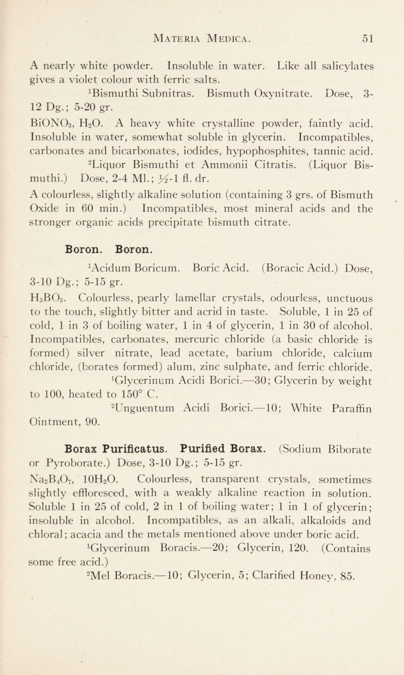 A nearly white powder. Insoluble in water. Like all salicylates gives a violet colour with ferric salts. ^ismuthi Subnitras. Bismuth Oxynitrate. Dose, 3- 12 Dg.; 5-20 gr. BiONCh, H20. A heavy white crystalline powder, faintly acid. Insoluble in water, somewhat soluble in glycerin. Incompatibles, carbonates and bicarbonates, iodides, hypophosphites, tannic acid. 2Liquor Bismuthi et Ammonii Citratis. (Liquor Bis- muthi.) Dose, 2-4 Ml.; }4-l fl. dr. A colourless, slightly alkaline solution (containing 3 grs. of Bismuth Oxide in 60 min.) Incompatibles, most mineral acids and the stronger organic acids precipitate bismuth citrate. Boron. Boron. LVcidum Boricum. Boric Acid. (Boracic Acid.) Dose, 3-10 Dg.; 5-15 gr. H3BO3. Colourless, pearly lamellar crystals, odourless, unctuous to the touch, slightly bitter and acrid in taste. Soluble, 1 in 25 of cold, 1 in 3 of boiling water, 1 in 4 of glycerin, 1 in 30 of alcohol. Incompatibles, carbonates, mercuric chloride (a basic chloride is formed) silver nitrate, lead acetate, barium chloride, calcium chloride, (borates formed) alum, zinc sulphate, and ferric chloride. ^lycerinum Acidi Borici.—30; Glycerin by weight to 100, heated to 150° C. 2Unguentum Acidi Borici.—10; White Paraffin Ointment, 90. Borax Purificatus. Purified Borax. (Sodium Biborate or Pyroborate.) Dose, 3-10 Dg.; 5-15 gr. Na2B407, 10H2O. Colourless, transparent crystals, sometimes slightly effloresced, with a weakly alkaline reaction in solution. Soluble 1 in 25 of cold, 2 in 1 of boiling water; 1 in 1 of glycerin; insoluble in alcohol. Incompatibles, as an alkali, alkaloids and chloral; acacia and the metals mentioned above under boric acid. ^lycerinum Boracis.—20; Glycerin, 120. (Contains some free acid.) 2Mel Boracis.—10; Glycerin, 5; Clarified Honey, 85.