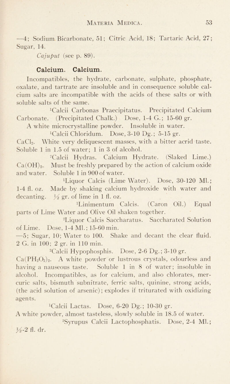 -—4; Sodium Bicarbonate, 51; Citric Acid, 18; Tartaric Acid, 27; Sugar, 14. Cajuput (see p. 89). Calcium. Calcium. Incompatibles, the hydrate, carbonate, sulphate, phosphate, oxalate, and tartrate are insoluble and in consequence soluble cal- cium salts are incompatible with the acids of these salts or with soluble salts of the same. 1Calcii Carbonas Praecipitatus. Precipitated Calcium Carbonate. (Precipitated Chalk.) Dose, 1-4 G.; 15-60 gr. A white microcrystalline powder. Insoluble in water. xCalcii Chloridum. Dose, 3-10 Dg.; 5-15 gr. CaCl2. White very deliquescent masses, with a bitter acrid taste. Soluble 1 in 1.5 of water; 1 in 3 of alcohol. -Calcii Hydras. Calcium Hydrate. (Slaked Lime.) Ca(OH)2. Must be freshly prepared by the action of calcium oxide and water. Soluble 1 in 900 of water. Wiquor Calcis (Lime Water). Dose, 30-120 Ml.; 1-4 fl. oz. Made by shaking calcium hydroxide with water and decanting. JG gr. of lime in 1 fl. oz. ^inimentum Calcis. (Caron Oil.) Equal parts of Lime Water and Olive Oil shaken together. 2Liquor Calcis Saccharatus. Saccharated Solution of Lime. Dose, 1-4 Ml.; 15-60 min. —5; Sugar, 10; Water to 100. Shake and decant the clear fluid. 2 G. in 100; 2 gr. in 110 min. 2Calcii Hypophosphis. Dose, 2-6 Dg.; 3-10 gr. Ca(PH202)2. A white powder or lustrous crystals, odourless and having a nauseous taste. Soluble 1 in 8 of water; insoluble in alcohol. Incompatibles, as for calcium, and also chlorates, mer- curic salts, bismuth subnitrate, ferric salts, quinine, strong acids, (the acid solution of arsenic); explodes if triturated with oxidizing agents. xCalcii Lactas. Dose, 6-20 Dg.; 10-30 gr. A white powder, almost tasteless, slowly soluble in 18.5 of water. 3Syrupus Calcii Lactophosphatis. Dose, 2-4 Ml.; ]/2-2 fl. dr.