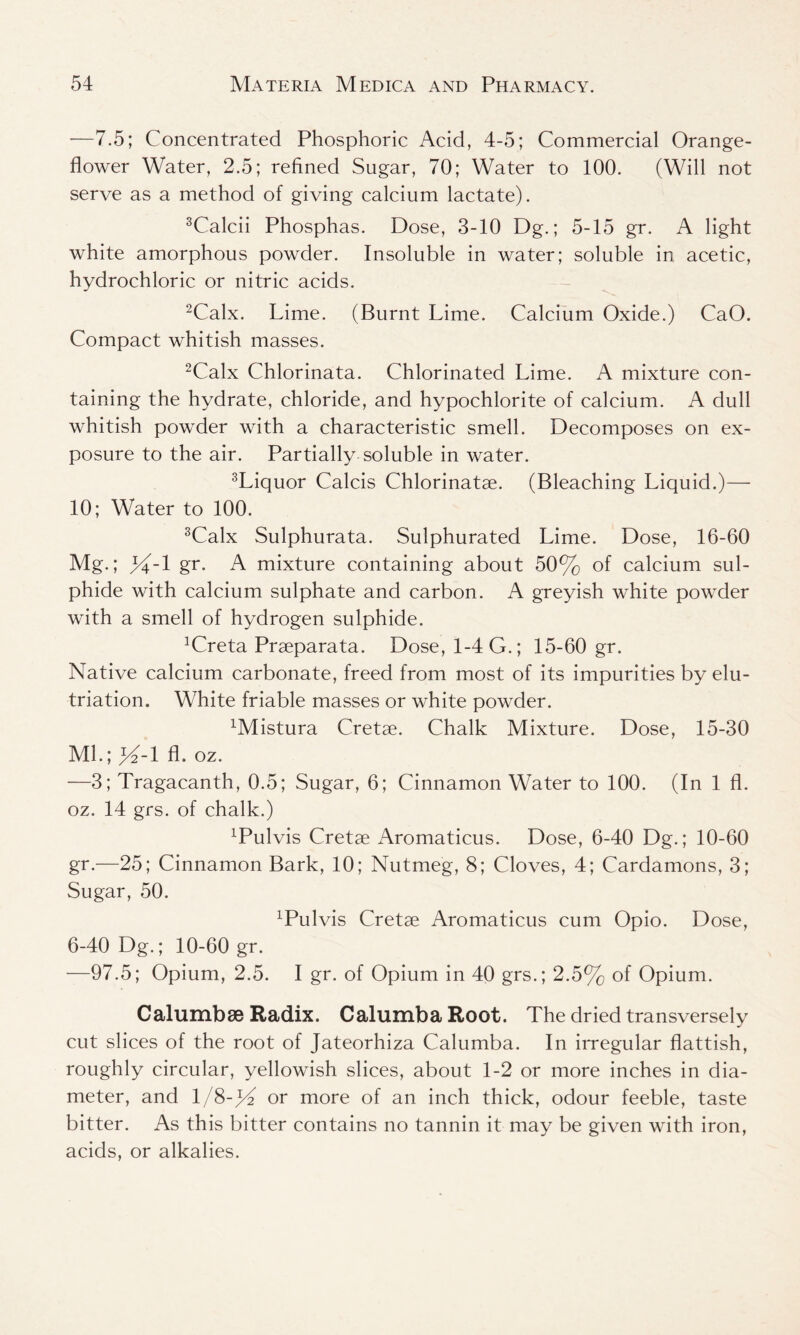 —7.5; Concentrated Phosphoric Acid, 4-5; Commercial Orange- flower Water, 2.5; refined Sugar, 70; Water to 100. (Will not serve as a method of giving calcium lactate). 3Calcii Phosphas. Dose, 3-10 Dg.; 5-15 gr. A light white amorphous powder. Insoluble in water; soluble in acetic, hydrochloric or nitric acids. 2Calx. Lime. (Burnt Lime. Calcium Oxide.) CaO. Compact whitish masses. 2Calx Chlorinata. Chlorinated Lime. A mixture con- taining the hydrate, chloride, and hypochlorite of calcium. A dull whitish powder with a characteristic smell. Decomposes on ex- posure to the air. Partially soluble in water. 3Liquor Calcis Chlorinatae. (Bleaching Liquid.)— 10; Water to 100. 3Calx Sulphurata. Sulphurated Lime. Dose, 16-60 Mg.; gr. A mixture containing about 50% of calcium sul- phide with calcium sulphate and carbon. A greyish white powder with a smell of hydrogen sulphide. !Creta Praeparata. Dose, 1-4 G.; 15-60 gr. Native calcium carbonate, freed from most of its impurities by elu- triation. White friable masses or white powder. xMistura Cretae. Chalk Mixture. Dose, 15-30 Ml.; f/2-1 A. oz. —3; Tragacanth, 0.5; Sugar, 6; Cinnamon Water to 100. (In 1 fl. oz. 14 grs. of chalk.) LPulvis Cretae Aromaticus. Dose, 6-40 Dg.; 10-60 gr.—25; Cinnamon Bark, 10; Nutmeg, 8; Cloves, 4; Cardamons, 3; Sugar, 50. xPulvis Cretae Aromaticus cum Opio. Dose, 6-40 Dg.; 10-60 gr. —97.5; Opium, 2.5. I gr. of Opium in 40 grs.; 2.5% of Opium. Calumbse Radix. Calumba Root. The dried transversely cut slices of the root of Jateorhiza Calumba. In irregular flattish, roughly circular, yellowish slices, about 1-2 or more inches in dia- meter, and l/8-)T or more of an inch thick, odour feeble, taste bitter. As this bitter contains no tannin it may be given with iron, acids, or alkalies.