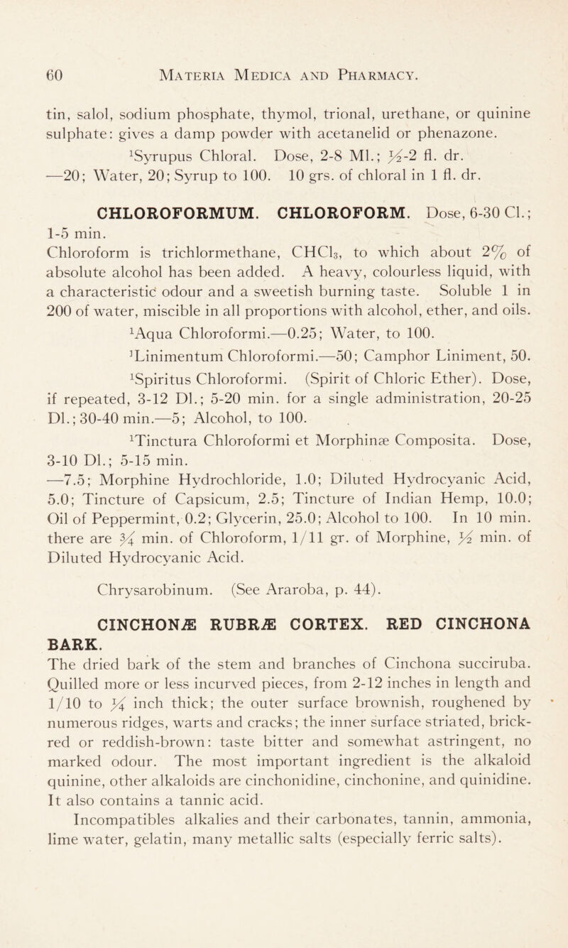 tin, salol, sodium phosphate, thymol, trional, urethane, or quinine sulphate: gives a damp powder with acetanelid or phenazone. ^yrupus Chloral. Dose, 2-8 Ml.; 2 fl. dr. —20; Water, 20; Syrup to 100. 10 grs. of chloral in 1 fl. dr. CHLOROFORMUM. CHLOROFORM. Dose, 6-30 Cl.; 1-5 min. Chloroform is trichlormethane, CHC13, to which about 2% of absolute alcohol has been added. A heavy, colourless liquid, with a characteristic odour and a sweetish burning taste. Soluble 1 in 200 of water, miscible in all proportions with alcohol, ether, and oils. xAqua Chloroformi.—0.25; Water, to 100. ]Linimentum Chloroformi.—50; Camphor Liniment, 50. xSpiritus Chloroformi. (Spirit of Chloric Ether). Dose, if repeated, 3-12 Dl.; 5-20 min. for a single administration, 20-25 Dl.; 30-40 min.—5; Alcohol, to 100. Minctura Chloroformi et Morphinse Composita. Dose, 3-10 Dl.; 5-15 min. —7.5; Morphine Hydrochloride, 1.0; Diluted Hydrocyanic Acid, 5.0; Tincture of Capsicum, 2.5; Tincture of Indian Hemp, 10.0; Oil of Peppermint, 0.2; Glycerin, 25.0; Alcohol to 100. In 10 min. there are ^ min. of Chloroform, 1/11 gr. of Morphine, Ef min. of Diluted Hydrocyanic Acid. Chrysarobinum. (See Araroba, p. 44). CINCHON2E RUBRiE CORTEX. RED CINCHONA BARK. The dried bark of the stem and branches of Cinchona succiruba. Quilled more or less incurved pieces, from 2-12 inches in length and 1/10 to yi inch thick; the outer surface brownish, roughened by numerous ridges, warts and cracks; the inner surface striated, brick- red or reddish-brown: taste bitter and somewhat astringent, no marked odour. The most important ingredient is the alkaloid quinine, other alkaloids are cinchonidine, cinchonine, and quinidine. It also contains a tannic acid. Incompatibles alkalies and their carbonates, tannin, ammonia, lime water, gelatin, many metallic salts (especially ferric salts).