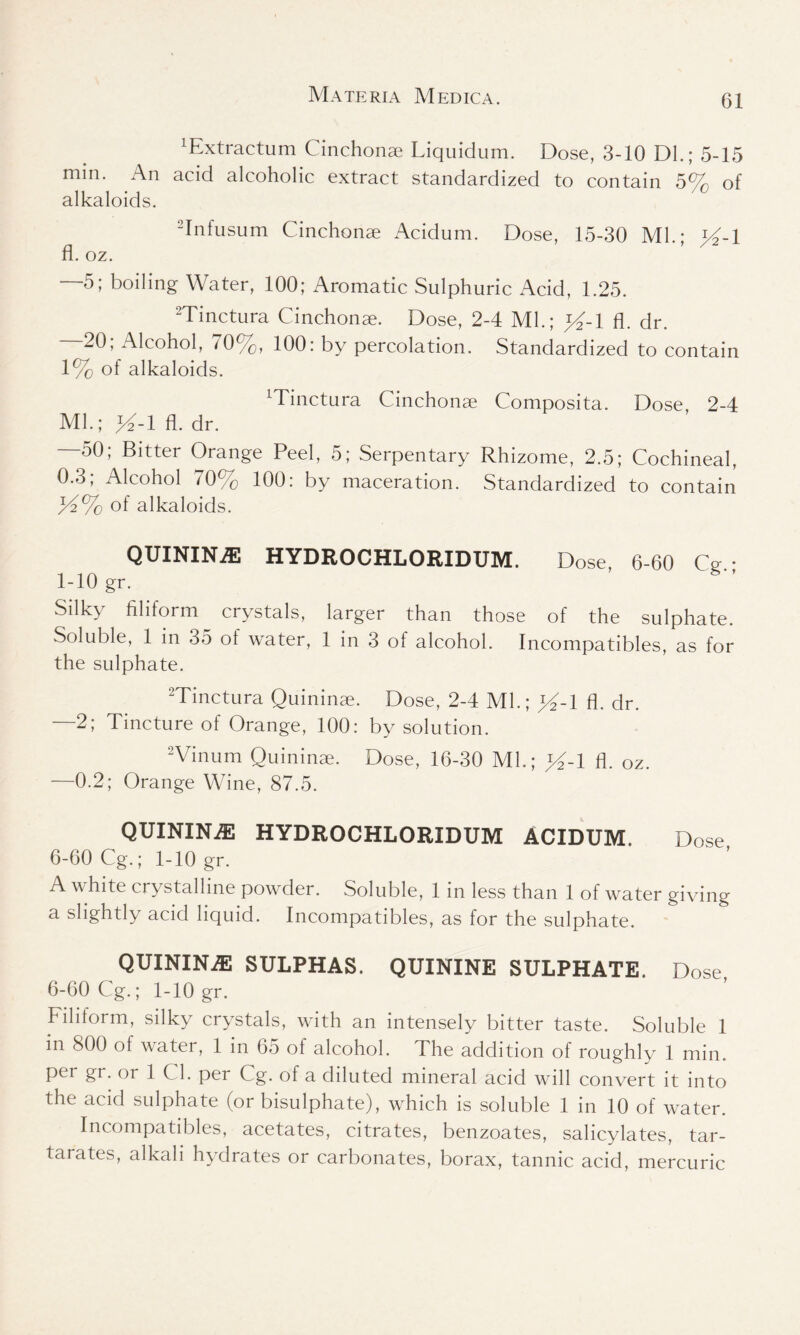 ^xtractum Cinchonae Liquidum. Dose, 3-10 DL; 5-15 min. An acid alcoholic extract standardized to contain 5% of alkaloids. 2Infusum Cinchonae Acidum. Dose, 15-30 Ml • l4-l fl.oz. *’ —5; boiling Water, 100; Aromatic Sulphuric Acid, 1.25. 2Tinctura Cinchonae. Dose, 2-4 Ml.; »-l fl. dr. - 20, Alcohol, 70%, 100: by percolation. Standardized to contain 1% of alkaloids. ^inctura Cinchonae Composita. Dose, 2-4 Ml.; >4-1 fl. dr. —50; Bitter Orange Peel, 5; Serpentary Rhizome, 2.5; Cochineal, 0.3; Alcohol 70% 100: by maceration. Standardized to contain JA% of alkaloids. QUININiE HYDROCHLORIDUM. Dose, 6-60 Ce 1-10 gr. Silky filiform crystals, larger than those of the sulphate. Soluble, 1 in 35 of water, 1 in 3 of alcohol. Incompatibles, as for the sulphate. 2Tinctura Quininae. Dose, 2-4 Ml.; >4-1 fl. dr. —2; Tincture of Orange, 100: by solution. 2Vinum Quininae. Dose, 16-30 Ml.; »-l fl. oz. —0.2; Orange Wine, 87.5. QUININE HYDROCHLORIDUM ACIDUM. Dose 6-60 Cg.; 1-10 gr. A white crystalline powder. Soluble, 1 in less than 1 of water giving a slightly acid liquid. Incompatibles, as for the sulphate. QUININE SULPHAS. QUININE SULPHATE, Dose 6-60 Cg.; 1-10 gr. Filitorm, silky crystals, with an intensely bitter taste. Soluble 1 in 800 of water, 1 in 65 of alcohol. The addition of roughly 1 min. per gr. or 1 Cl. per Cg. of a diluted mineral acid will convert it into the acid sulphate (or bisulphate), which is soluble 1 in 10 of water. Incompatibles, acetates, citrates, benzoates, salicylates, tar- tarates, alkali hydrates or carbonates, borax, tannic acid, mercuric