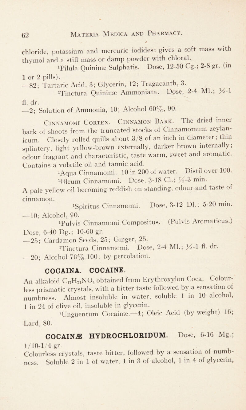 / chloride, potassium and mercuric iodides: gives a soft mass with thymol and a stiff mass or damp powder with chloral. ^ilula Ouininae Sulphatis. Dose, 12-50 Cg.; 2-8 gr. (in 1 or 2 pills). —82; Tartaric Acid, 3; Glycerin, 12; Tragacanth, 3. 3Tinctura Quininae Ammoniata. Dose, 2-4 Ml.; /%! fl. dr. —2; Solution of Ammonia, 10; Alcohol 60%, 90. Cinnamomi Cortex. Cinnamon Bark. The dried inner bark of shoots from the truncated stocks of Cinnamomum zeylan- icum. Closely rolled quills about 3/8 of an inch in diameter; thin splintery, light yellow-brown externally, darker brown internally, odour fragrant and characteristic, taste warm, sweet and aromatic. Contains a volatile oil and tannic acid. xAqua Cinnamomi. 10 in 200 of water. Distil over 100. ^leum Cinnamomi. Dose, 3-18 CL; yi-3 min. A pale yellow oil becoming reddish on standing, odour and taste of cinnamon. xSpiritus Cinnamomi. Dose, 3-12 Dl.; 5-20 mm. -—10; Alcohol, 90. iPulvis Cinnamcmi Compositus. (Pulvis Aromaticus.) Dose, 6-40 Dg.; 10-60 gr. -—25; Cardamcn Seeds, 25; Ginger, 25. 2Tinctura Cinnamomi. Dose, 2-4 ML; /A-l fl. dr. -—20; Alcohol 70% 100: by percolation. COCAINA. COCAINE. An alkaloid C17H2iN04 obtained from Erythroxylon Coca. Colour- less prismatic crystals, with a bitter taste followed by a sensation of numbness. Almost insoluble in water, soluble 1 in 10 alcohol, 1 in 24 of olive oil, insoluble in glycerin. 3Unguentum Cocainae.—4; Oleic Acid (by weight) 16, Lard, 80. COCAINiE HYDROCHLORIDUM. Dose, 6-16 Mg.; 1/10-1/4 gr. , Colourless crystals, taste bitter, followed by a sensation ol numb-