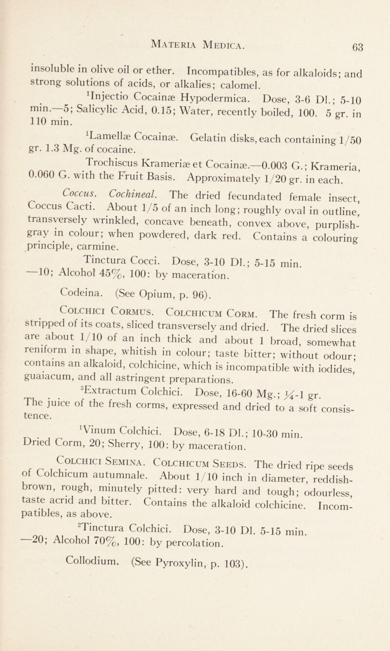 insoluble in olive oil or ether. Incompatibles, as for alkaloids; and strong solutions of acids, or alkalies; calomel. Tnjectio Cocainae Hypodermica. Dose, 3-6 Dl.; 5-10 min.—-5; Salicylic Acid, 0.15; Water, recently boiled, 100. 5 gr. in 110 min. lamellae Cocainae. Gelatin disks, each containing 1/50 gr. 1.3 Mg. of cocaine. Trochiscus Krameriae et Cocainae.—0.003 G.; Krameria, 0.060 G. with the Fruit Basis. Approximately 1/20 gr. in each. Coccus. Cochineal. The dried fecundated female insect, Coccus Cacti. About 1/5 of an inch long; roughly oval in outline,' transversely wrinkled, concave beneath, convex above, purplish- gray in colour; when powdered, dark red. Contains a colouring principle, carmine. Tinctura Cocci. Dose, 3-10 DL; 5-15 min. 10; Alcohol 45%, 100: by maceration. Codeina. (See Opium, p. 96). Colchici Cormus. Colchicum Corm. The fresh corm is stripped of its coats, sliced transversely and dried. The dried slices are about 1/10 of an inch thick and about 1 broad, somewhat reniform in shape, whitish in colour; taste bitter; without odour; contains an alkaloid, colchicine, which is incompatible with iodides' guaiacum, and all astringent preparations. 3Extractum Colchici. Dose, 16-60 Mg.; gr. The juice of the fresh corms, expressed and dried to a soft consis- tence. ‘Vinum Colchici. Dose, 6-18 Dl.; 10-30 min. Dried Corm, 20; Sherry, 100: by maceration. Colchici Semina. Colchicum Seeds. The dried ripe seeds of Colchicum autumnale. About 1/10 inch in diameter, reddish- brown, rough, minutely pitted: very hard and tough; odourless, taste acrid and bitter. Contains the alkaloid colchicine. Incom- patibles, as above. Mmctura Colchici. Dose, 3-10 Dl. 5-15 min. 20; Alcohol 70%, 100: by percolation. Collodium. (See Pyroxylin, p. 103).