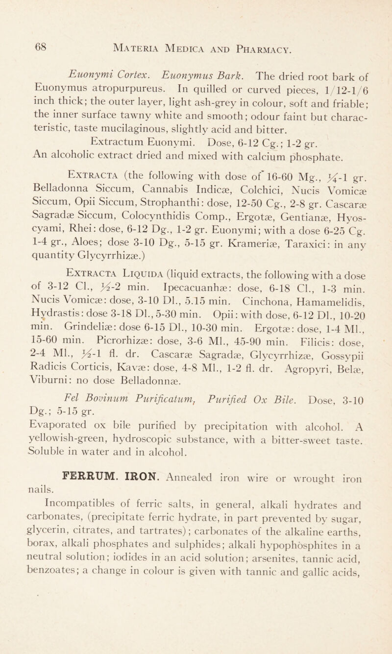 Euonymi Cortex. Euonymus Bark. The dried root bark of Euonymus atropurpureus. In quilled or curved pieces, 1/12-1/6 inch thick; the outer layer, light ash-grey in colour, soft and friable; the inner surface tawny white and smooth; odour taint but charac- teristic, taste mucilaginous, slightly acid and bitter. Extractum Euonymi. Dose, 6-12 Cg.; 1-2 gr. An alcoholic extract dried and mixed with calcium phosphate. Extracta (the following with dose of 16-60 Mg., gr. Belladonna Siccum, Cannabis Indicae, Colchici, Nucis Vomicae Siccum, Opii Siccum, Strophanthi: dose, 12-50 Cg., 2-8 gr. Cascarae Sagradae Siccum, Colocynthidis Comp., Ergotse, Gentians, Hyos- cyami, Rhei: dose, 6-12 Dg., 1-2 gr. Euonymi; with a dose 6-25 Cg. 1- 4 gr., Aloes; dose 3-10 Dg., 5-15 gr. Krameriae, Taraxici: in any quantity Glycyrrhizae.) Extracta Liquida (liquid extracts, the following with a dose of 3-12 CL, >/-2 min. Ipecacuanhae: dose, 6-18 CL, 1-3 min. Nucis Vomicae: dose, 3-10 DL, 5.15 min. Cinchona, Hamamelidis, Hydrastis: dose 3-18 Dl.,5-30 min. Opii: with dose, 6-12 DL, 10-20 min. Grindeliae: dose 6-15 DL, 10-30 min. Ergotae: dose, 1-4 ML, 15-60 min. Picrorhizae: dose, 3-6 ML, 45-90 min. Filicis: dose, 2- 4 ML, X-l A- dr. Cascarae Sagradae, Glycyrrhizae, Gossypii Radicis Corticis, Kavae: dose, 4-8 ML, 1-2 fl. dr. Agropyri, Belae, Viburni: no dose Belladonnae. Fel Bovinum Purification t Purified Ox Bile. Dose, 3-10 Dg.; 5-15 gr. Evaporated ox bile purified by precipitation with alcohol. A yellowish-green, hydroscopic substance, with a bitter-sweet taste. Soluble in water and in alcohol. FERRUM. IRON. Annealed iron wire or wrought iron nails. Incompatibles of ferric salts, in general, alkali hydrates and carbonates, (precipitate ferric hydrate, in part prevented by sugar, glycerin, citrates, and tartrates); carbonates of the alkaline earths, borax, alkali phosphates and sulphides; alkali hypophosphites in a neutral solution; iodides in an acid solution; arsenites, tannic acid, benzoates; a change in colour is given with tannic and gallic acids,