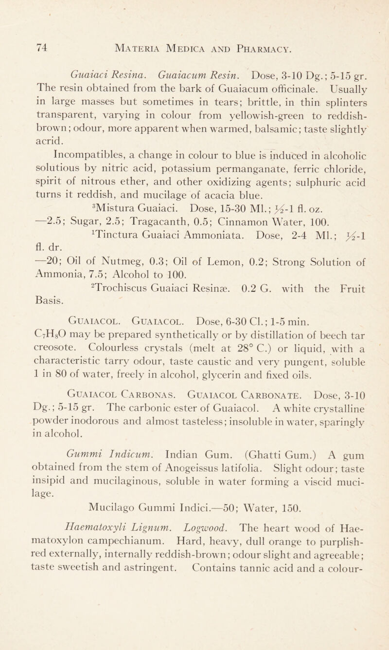 Guaiaci Resina. Guaiacum Resin. Dose, 3-10 Dg.; 5-15 gr. The resin obtained from the bark of Guaiacum officinale. Usually in large masses but sometimes in tears; brittle, in thin splinters transparent, varying in colour from yellowish-green to reddish- brown ; odour, more apparent when warmed, balsamic; taste slightly acrid. Incompatibles, a change in colour to blue is induced in alcoholic solutious by nitric acid, potassium permanganate, ferric chloride, spirit of nitrous ether, and other oxidizing agents; sulphuric acid turns it reddish, and mucilage of acacia blue. 3Mistura Guaiaci. Dose, 15-30 Ml.; >4-1 fl. oz. —2.5; Sugar, 2.5; Tragacanth, 0.5; Cinnamon Water, 100. Minctura Guaiaci Ammoniata. Dose, 2-4 Ml.; >4-1 fl. dr. 20; Oil of Nutmeg, 0.3; Oil of Lemon, 0.2; Strong Solution of Ammonia, 7.5; Alcohol to 100. 2Trochiscus Guaiaci Resinae. 0.2 G. with the Fruit Basis. Guaiacol. Guaiacol. Dose, 6-30 Cl.; 1-5 min. C7H80 may be prepared synthetically or by distillation of beech tar creosote. Colourless crystals (melt at 28° C.) or liquid, with a characteristic tarry odour, taste caustic and very pungent, soluble 1 in 80 of water, Ireely in alcohol, glycerin and fixed oils. Guaiacol Carbonas. Guaiacol Carbonate. Dose, 3-10 Dg.; 5-15 gr. The carbonic ester of Guaiacol. A white crystalline powder inodorous and almost tasteless; insoluble in water, sparingly in alcohol. Gummi Indicum. Indian Gum. (Ghatti Gum.) A gum obtained from the stem of Anogeissus latifolia. Slight odour; taste insipid and mucilaginous, soluble in water forming a viscid muci- lage. Mucilago Gummi Indici.—50; Water, 150. Ilaematoxyli Lignum. Logwood. The heart wood of Hae- matoxylon campechianum. Hard, heavy, dull orange to purplish- red externally, internally reddish-brown; odour slight and agreeable; taste sweetish and astringent. Contains tannic acid and a colour-