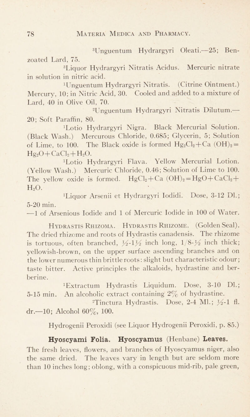 3Unguentum Hydrargyri Oleati.—25; Ben- zoated Lard, 75. 3Liquor Hydrargyri Nitratis Acidus. Mercuric nitrate in solution in nitric acid. Wnguentum Hydrargyri Nitratis. (Citrine Ointment.) Mercury, 10; in Nitric Acid, 30. Cooled and added to a mixture of Lard, 40 in Olive Oil, 70. 2Unguentum Hydrargyri Nitratis Dilutum.— 20; Soft Paraffin, 80. T^otio Hydrargyri Nigra. Black Mercurial Solution. (Black Wash.) Mercurous Chloride, 0.685; Glycerin, 5; Solution of Lime, to 100. The Black oxide is formed Hg2Cl2 + Ca (OH)2 = Hg20 + CaCl2 + H,0. Wotio Hydrargyri Flava. Yellow Mercurial Lotion. (Yellow Wash.) Mercuric Chloride, 0.46; Solution of Lime to 100. The yellow oxide is formed. HgCl2 + Ca (OH)2 = HgO + CaCl2 + H20. Wiquor Arsenii et Hydrargyri Iodidi. Dose, 3-12 Dl.; 5-20 min. -—1 of Arsenious Iodide and 1 of Mercuric Iodide in 100 of Water. Hydrastis Rhizoma. Hydrastis Rhizome. (Golden Seal). The dried rhizome and roots of Hydrastis canadensis. The rhizome is tortuous, often branched, jY-ljY inch long, 1 8-J/2 inch thick; yellowish-brown, on the upper surface ascending branches and on the lower numerous thin brittle roots: slight but characteristic odour; taste bitter. Active principles the alkaloids, hvdrastine and ber- berine. ^xtractum Hydrastis Liquidum. Dose, 3-10 DL; 5-15 min. An alcoholic extract containing 2% of hydrastine. 2Tinctura Hydrastis. Dose, 2-4 ML; fA-l fl. dr.—10; Alcohol 60%, 100. Hydrogenii Peroxidi (see Liquor Hydrogenii Peroxidi, p. 85.) Hyoscyami Folia. Hyoscyamus (Henbane) Leaves. The fresh leaves, flowers, and branches of Hyoscyamus niger, also the same dried. The leaves vary in length but are seldom more than 10 inches long; oblong, with a conspicuous mid-rib, pale green,