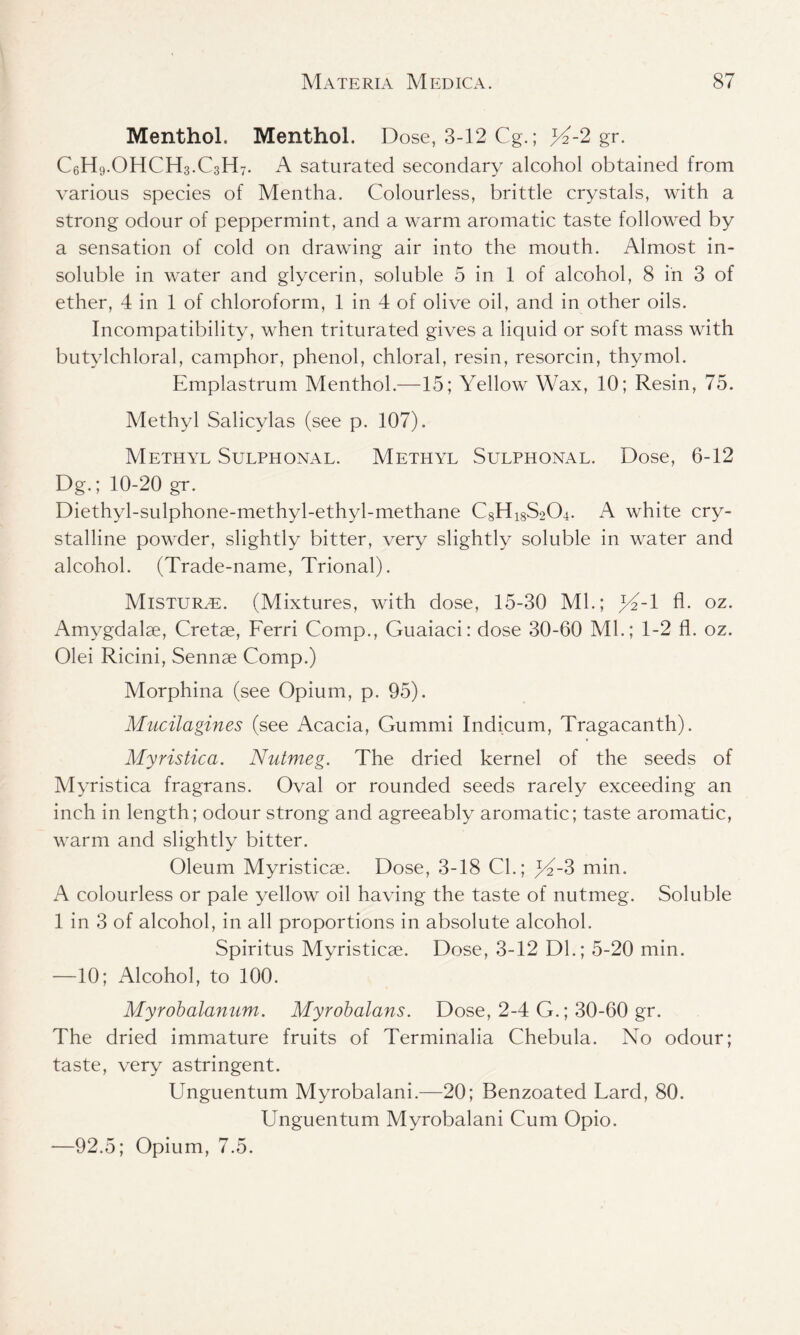 Menthol. Menthol. Dose, 3-12 Cg.; yi-2 gr. CeH9.OHCH3.C3H7. A saturated secondary alcohol obtained from various species of Mentha. Colourless, brittle crystals, with a strong odour of peppermint, and a warm aromatic taste followed by a sensation of cold on drawing air into the mouth. Almost in- soluble in water and glycerin, soluble 5 in 1 of alcohol, 8 in 3 of ether, 4 in 1 of chloroform, 1 in 4 of olive oil, and in other oils. Incompatibility, when triturated gives a liquid or soft mass with butylchloral, camphor, phenol, chloral, resin, resorcin, thymol. Emplastrum Menthol.—15; Yellow Wax, 10; Resin, 75. Methyl Salicylas (see p. 107). Methyl Sulphonal. Methyl Sulphonal. Bose, 6-12 Dg.; 10-20 gr. Diethyl-sulphone-methyl-ethyl-methane C8H18S204. A white cry- stalline powder, slightly bitter, very slightly soluble in water and alcohol. (Trade-name, Trional). Mistur^e. (Mixtures, with dose, 15-30 Ml.; jT-l fl. oz. Amygdalae, Cretae, Ferri Comp., Guaiaci: dose 30-60 Ml.; 1-2 fl. oz. Olei Ricini, Sennae Comp.) Morphina (see Opium, p. 95). Mucilagines (see Acacia, Gumrni Indicum, Tragacanth). Myristica. Nutmeg. The dried kernel of the seeds of Myristica fragrans. Oval or rounded seeds rarely exceeding an inch in length; odour strong and agreeably aromatic; taste aromatic, warm and slightly bitter. Oleum Myristicae. Dose, 3-18 Cl.; )Y-3 min. A colourless or pale yellow oil having the taste of nutmeg. Soluble 1 in 3 of alcohol, in all proportions in absolute alcohol. Spiritus Myristicae. Dose, 3-12 Dl.; 5-20 min. —10; Alcohol, to 100. Myrobalanum. Myrobalans. Dose, 2-4 G.; 30-60 gr. The dried immature fruits of Terminalia Chebula. No odour; taste, very astringent. Unguentum Myrobalani.—20; Benzoated Lard, 80. Unguentum Myrobalani Cum Opio. —92.5; Opium, 7.5.