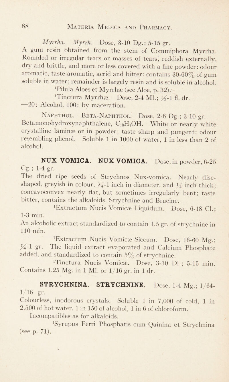 Myrrha. Myrrh. Dose, 3-10 Dg.; 5-15 gr. A gum resin obtained from the stem of Commiphora Myrrha. Rounded or irregular tears or masses of tears, reddish externally, dry and brittle, and more or less covered with a fine powder: odour aromatic, taste aromatic, acrid and bitter: contains 30-60% of gum soluble in water; remainder is largely resin and is soluble in alcohol. xPilula Aloes et Myrrhae (see Aloe, p. 32). ]Tinctura Myrrhae. Dose, 2-4 Ml.; >%1 fl. dr. •—20; Alcohol, 100: by maceration. Naphthol. Beta-Naphthol. Dose, 2-6 Dg.; 3-10 gr. Betamonohydroxynaphthalene, Q0H7OH. White or nearly white crystalline laminae or in powder; taste sharp and pungent; odour resembling phenol. Soluble 1 in 1000 of water, 1 in less than 2 of alcohol. NTJX VOMICA. NUX VOMICA. Dose, in powder, 6-25 Cg.; 1-4 gr. The dried ripe seeds of Strychnos Nux-vomica. Nearly disc- shaped, greyish in colour, 3%1 inch in diameter, and W inch thick; concavoconvex nearly flat, but sometimes irregularly bent; taste bitter, contains the alkaloids, Strychnine and Brucine. ^xtractum Nucis Vomicae Liquidum. Dose, 6-18 Cl.; 1-3 min. An alcoholic extract standardized to contain 1.5 gr. of strychnine in 110 min. ^xtractum Nucis Vomicae Siccum. Dose, 16-60 Mg.; %-l gr. The liquid extract evaporated and Calcium Phosphate added, and standardized to contain 5% of strychnine. Minctura Nucis Vomicae. Dose, 3-10 Dl.; 5-15 min. Contains 1.25 Mg. in 1 Ml. or 1/16 gr. in 1 dr. STRYCHNINA. STRYCHNINE. Dose, 1-4 Mg.; 1/64- 1/16 gr. Colourless, inodorous crystals. Soluble 1 in 7,000 of cold, 1 in 2,500 of hot water, 1 in 150 of alcohol, 1 in 6 of chloroform. Incompatibles as for alkaloids. xSyrupus Ferri Phosphatis cum Quinina et Strychnina (see p. 71).