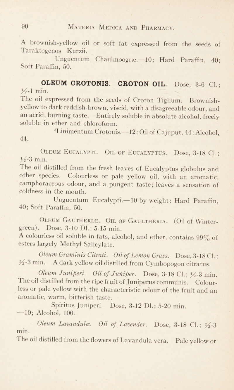 A brownish-yellow oil or soft fat expressed from the seeds of Taraktogenos Kurzii. Unguentum Chaulmoograe.—10; Hard Paraffin, 40; Soft Paraffin, 50. OLEUM CROTONIS. CROTON OIL. Dose, 3-6 CL; >4-1 min. The oil expressed from the seeds of Croton Tiglium. Brownish- yellow to dark reddish-brown, viscid, with a disagreeable odour, and an acrid, burning taste. Entirely soluble in absolute alcohol, freely soluble in ether and chloroform. 3Lini men turn Crotonis.—12; Oil of Cajuput, 44; Alcohol, 44. Oleum Eucalypti. Oil of Eucalyptus. Dose, 3-18 Cl.; >4-3 min. The oil distilled from the fresh leaves of Eucalyptus globulus and other species. Colourless or pale yellow oil, with an aromatic, camphoraceous odour, and a pungent taste; leaves a sensation of coldness in the mouth. Unguentum Eucalypti.—10 by weight: Hard Paraffin, 40; Soft Paraffin, 50. Oleum Gautherle. Oil of Gaultheria. (Oil of Winter- green). Dose, 3-10 Dl.; 5-15 min. A colourless oil soluble in fats, alcohol, and ether, contains 99% of esters largely Methyl Salicylate. Oleum Graminis Citrati. Oil of Lemon Grass. Dose, 3-18 Cl.; 3 min. A dark yellow oil distilled from Cymbopogon citratus. Oleum Juniperi. Oil of Juniper. Dose, 3-18 Cl.; >4-3 min. The oil distilled from the ripe fruit of Juniperus communis. Colour- less or pale yellow with the characteristic odour of the fruit and an aromatic, warm, bitterish taste. Spiritus Juniperi. Dose, 3-12 DL; 5-20 min. •—10; Alcohol, 100. Oleum Lavandulae. Oil of Lavender. Dose, 3-18 CL; >4-3 min. The oil distilled from the flowers of Lavandula vera. Pale yellow or