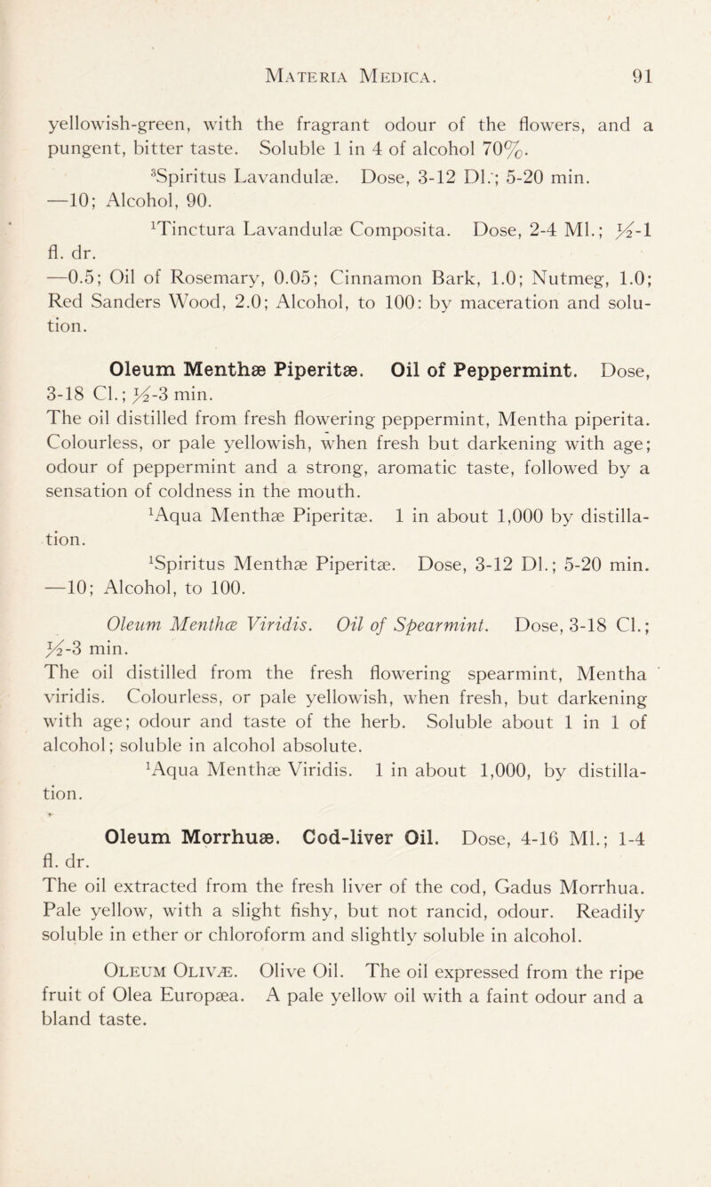 yellowish-green, with the fragrant odour of the flowers, and a pungent, bitter taste. Soluble 1 in 4 of alcohol 70%. 3Spiritus Lavandulae. Dose, 3-12 Dl.'; 5-20 min. —10; Alcohol, 90. Minctura Lavandulae Composita. Dose, 2-4 Ml.; 44-1 fl. dr. —0.5; Oil of Rosemary, 0.05; Cinnamon Bark, 1.0; Nutmeg, 1.0; Red Sanders Wood, 2.0; Alcohol, to 100: by maceration and solu- tion. Oleum Menthae Piperitae. Oil of Peppermint. Dose, 3-18 Cl.; 4^-3 min. The oil distilled from fresh flowering peppermint, Mentha piperita. Colourless, or pale yellowish, when fresh but darkening with age; odour of peppermint and a strong, aromatic taste, followed by a sensation of coldness in the mouth. xAqua Menthae Piperitae. 1 in about 1,900 by distilla- tion. xSpiritus Menthae Piperitae. Dose, 3-12 Dl.; 5-20 min. —10; Alcohol, to 100. Oleum Menthce Viridis. Oil of Spearmint. Dose, 3-18 Cl.; 44-3 min. The oil distilled from the fresh flowering spearmint, Mentha viridis. Colourless, or pale yellowish, when fresh, but darkening with age; odour and taste of the herb. Soluble about 1 in 1 of alcohol; soluble in alcohol absolute. 4Aqua Menthae Viridis. 1 in about 1,000, by distilla- tion. Oleum Morrhuae. Cod-liver Oil. Dose, 4-16 Ml.; 1-4 fl. dr. The oil extracted from the fresh liver of the cod, Gadus Morrhua. Pale yellow, with a slight fishy, but not rancid, odour. Readily soluble in ether or chloroform and slightly soluble in alcohol. Oleum Oliv^e. Olive Oil. The oil expressed from the ripe fruit of Olea Europaea. A pale yellow oil with a faint odour and a bland taste.