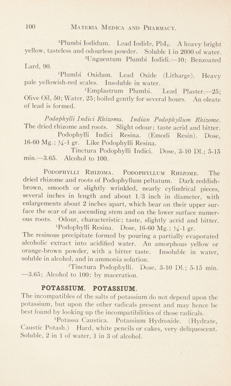3PIumbi Iodiclum. Lead Iodide, PbL. A heavy bright yellow, tasteless and odourless powder. Soluble 1 in 2000 of water. 3Unguentum Plumbi Iodidi.—10; Benzoated Lard, 90. 1 Plumbi Oxidum. Lead Oxide (Litharge). Heavy pale yellowish-red scales. Insoluble in water. Pmplastrum Plumbi. Lead Plaster.—25; Olive Oil, 50; Water, 25; boiled gently for several hours. An oleate of lead is formed. Podophylli Indici Rhizoma. Indian Podophyllum Rhizome. The dried rhizome and roots. Slight odour; taste acrid and bitter. Podophylli Indici Resina. (Emodi Resin). Dose, 16-60 Mg.; %-\ gr. Like Podophylli Resina. Tinctura Podophylli Indici. Dose, 3-10 Dl.; 5-15 min.—3.65. Alcohol to 100. Podophylli Rhizoma. Podophyllum Rhizome. The dried rhizome and roots of Podophyllum peltatum. Dark reddish- brown, smooth or slightly wrinkled, nearly cylindrical pieces, several inches in length and about 1/3 inch in diameter, with enlargements about 2 inches apart, which bear on their upper sur- face the scar of an ascending stem and on the lower surface numer- ous roots. Odour, characteristic; taste, slightly acrid and bitter. Podophylli Resina. Dose, 16-60 Mg.; %-l gr. The resinous precipitate formed by pouring a partially evaporated alcoholic extract into acidified water. An amorphous yellow or orange-brown powder, with a bitter taste. Insoluble in water, soluble in alcohol, and in ammonia solution. Minctura Podophylli. Dose, 3-10 DL; 5-15 min. —3.65; Alcohol to 100: by maceration. POTASSIUM. POTASSIUM. The incompatibles of the salts of potassium do not depend upon the potassium, but upon the other radicals present and may hence be best found by looking up the incompatibilities of those radicals. Potassa Caustica. Potassium Hydroxide. (Hydrate, Caustic Potash.) Hard, white pencils or cakes, very deliquescent. Soluble, 2 in 1 of water, 1 in 3 of alcohol.