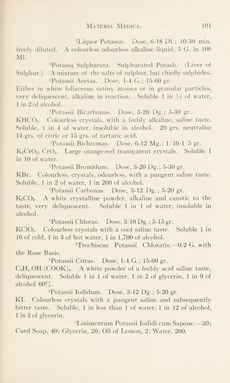 liquor Potassse. Dose, 6-18 Dl.; 10-30 min. freely diluted. A colourless odourless alkaline liquid, 5 G. in 100 Ml. 3Potassa Sulphurata. Sulphurated Potash. (Liver of Sulphur.) A mixture of the salts of sulphur, but chiefly sulphides. Potassii Acetas. Dose, 1-4 G.; 15-60 gr. Either in white foliaceous satiny masses or in granular particles, very deliquescent, alkaline in reaction. Soluble 1 in yi of water, 1 in 2 of alcohol. xPotassii Bicarbonas. Dose, 3-20 Dg.; 5-30 gr. KHCO3. Colourless crystals, with a feebly alkaline, saline taste. Soluble, 1 in 4 of water, insoluble in alcohol. 20 grs. neutralise 14 grs. of citric or 15 grs. of tartaric acid. Potassii Bichromas. Dose, 6-12 Mg.; 1/10-1/5 gr. K2Cr03, Cr03. Large orange-red transparent crystals. Soluble 1 in 10 of water. xPotassii Bromidum. Dose, 3-20 Dg.; 5-30 gr. KBr. Colourless, crystals, odourless, with a pungent saline taste. Soluble, 1 in 2 of water, 1 in 200 of alcohol. Potassii Carbonas. Dose, 3-12 Dg.; 5-20 gr. K2CO3. A white crystalline powder, alkaline and caustic to the taste, very deliquescent. Soluble 1 in 1 of water, insoluble in alcohol. ]Potassii Chloras. Dose, 3-10 Dg.; 5-15 gr. KCIO3. Colourless crystals with a cool saline taste. Soluble 1 in 16 of cold, 1 in 3 of hot water, 1 in 1,700 of alcohol. 2Trochiscus Potassii Chloratis.—0.2 G. with the Rose Basis. xPotassii Citras. Dose, 1-4 G.; 15-60 gr. C3H4.0H.(C00K)3. A white powder of a feebly acid saline taste, deliquescent. Soluble 1 in 1 of water, 1 in 2 of glycerin, 1 in 9 of alcohol 60%. Potassii Iodidum. Dose, 3-12 Dg.; 5-20 gr. KI. Colourless crystals with a pungent saline and subsequently bitter taste. Soluble, 1 in less than 1 of water, 1 in 12 of alcohol, 1 in 3 of glycerin. 3Linimentum Potassii Iodidi cum Sapone.—30; Curd Soap, 40; Glycerin, 20; Oil of Lemon, 2; Water, 200.