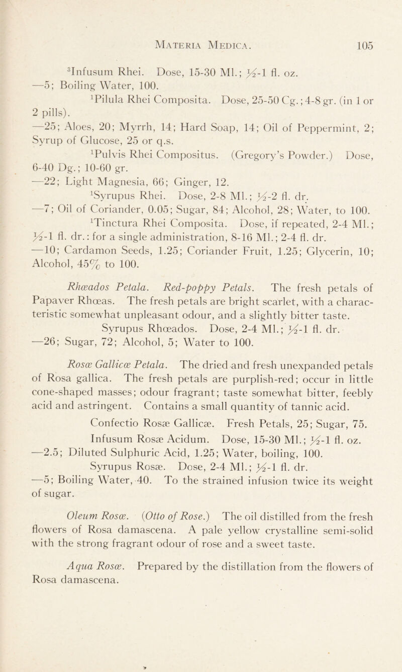 3Infusum Rhei. Dose, 15-30 ML; fl. oz. —5; Boiling Water, 100. 1Pi 1 u 1 a Rhei Composita. Dose, 25-50 Cg.; 4-8 gr. (in 1 or 2 pills). 25; Aloes, 20; Myrrh, 14; Hard Soap, 14; Oil of Peppermint, 2; Syrup of Glucose, 25 or q.s. ^ulvis Rhei Compositus. (Gregory’s Powder.) Dose, 6-40 Dg.; 10-60 gr. —22; Light Magnesia, 66; Ginger, 12. 1Syrupus Rhei. Dose, 2-8 ML; lA-2 fl. dr. —7; Oil of Coriander, 0.05; Sugar, 84; Alcohol, 28; Water, to 100. Minctura Rhei Composita. Dose, if repeated, 2-4 ML; >4-1 fl. dr.: for a single administration, 8-16 ML; 2-4 fl. dr. —10; Cardamon Seeds, 1.25; Coriander Fruit, 1.25; Glycerin, 10; Alcohol, 45% to 100. Rhceados Petala. Red-poppy Petals. The fresh petals of Papaver Rhoeas. The fresh petals are bright scarlet, with a charac- teristic somewhat unpleasant odour, and a slightly bitter taste. Syrupus Rhoeados. Dose, 2-4 ML; }4-l fl. dr. —26; Sugar, 72; Alcohol, 5; Water to 100. Rosoe Gallicce Petala. The dried and fresh unexpanded petals of Rosa gallica. The fresh petals are purplish-red; occur in little cone-shaped masses; odour fragrant; taste somewhat bitter, feebly acid and astringent. Contains a small quantity of tannic acid. Confectio Rosae Gallicae. Fresh Petals, 25; Sugar, 75. Infusum Rosae Acidum. Dose, 15-30 ML; %-l fl. oz. —2.5; Diluted Sulphuric Acid, 1.25; Water, boiling, 100. Syrupus Rosae. Dose, 2-4 ML; JA-1 fl. dr. —5; Boiling Water, 40. To the strained infusion twice its weight of sugar. Oleum Rosee. (Otto of Rose.) The oil distilled from the fresh flowers of Rosa damascena. A pale yellow crystalline semi-solid with the strong fragrant odour of rose and a sweet taste. Aqua Rosee. Prepared by the distillation from the flowers of Rosa damascena.