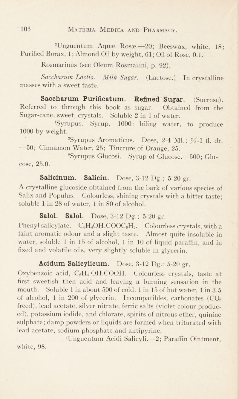 3Unguentum Aquae Rosae.—20; Beeswax, white, 18; Purified Borax, 1; Almond Oil by weight, 61; Oil of Rose, 0.1. Rosmarinus (see Oleum Rosmaiini, p. 92). Saccharum Lactis. Milk Sugar. (Lactose.) In crystalline masses with a sweet taste. Saccharum Purificatum. Refined Sugar. (Sucrose). Referred to through this book as sugar. Obtained from the Sugar-cane, sweet, crystals. Soluble 2 in 1 of water. LSyrupus. Syrup.—1000; biling water, to produce 1000 by weight. 3Syrupus Aromaticus. Dose, 2-4 ML; }4-1 fl. dr. •—50; Cinnamon Water, 25; Tincture of Orange, 25. 2Syrupus Glucosi. Syrup of Glucose.—500; Glu- cose, 25.0. Salicinum. Salicin, Dose, 3-12 Dg.; 5-20 gr. A crystalline glucoside obtained from the bark of various species of Salix and Populus. Colourless, shining crystals with a bitter taste; soluble 1 in 28 of water, 1 in 80 of alcohol. Salol. Salol. Dose, 3-12 Dg.; 5-20 gr. Phenyl salicylate. C6H4OH.COOC6H5. Colourless crystals, with a faint aromatic odour and a slight taste. Almost quite insoluble in water, soluble 1 in 15 of alcohol, 1 in 10 of liquid paraffin, and in fixed and volatile oils, very slightly soluble in glycerin. Acidum Salicylicum. Dose, 3-12 Dg.; 5-20 gr. Oxybenzoic acid, C6H4.OH.COOH. Colourless crystals, taste at first sweetish then acid and leaving a burning sensation in the mouth. Soluble 1 in about 500 of cold, 1 in 15 of hot water, 1 in 3.5 of alcohol, 1 in 200 of glycerin. Incompatibles, carbonates (C02 freed), lead acetate, silver nitrate, ferric salts (violet colour produc- ed), potassium iodide, and chlorate, spirits of nitrous ether, quinine sulphate; damp powders or liquids are formed when triturated with lead acetate, sodium phosphate and antipyrine. 3Unguentum Acidi Salicyli.—2; Paraffin Ointment, white, 98.