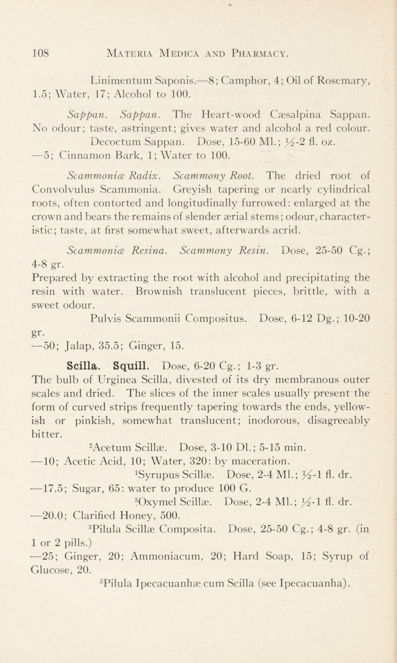 Linimentum Saponis.—8; Camphor, 4; Oil of Rosemary, 1.5; Water, 17; Alcohol to 100. Sappan. Sappan. The Heart-wood Caesalpina Sappan. No odour; taste, astringent; gives water and alcohol a red colour. Decoctum Sappan. Dose, 15-60 Ml.; JA-2 fl. oz. —5; Cinnamon Bark, 1; Water to 100. Scammonice Radix. Scammony Root. The dried root of Convolvulus Seammonia. Greyish tapering or nearly cylindrical roots, often contorted and longitudinally furrowed: enlarged at the crown and bears the remains of slender aerial stems; odour, character- istic; taste, at first somewhat sweet, afterwards acrid. Scammonice Resina. Scammony Resin. Dose, 25-50 Cg.; 4-8 gr. Prepared by extracting the root with alcohol and precipitating the resin with water. Brownish translucent pieces, brittle, with a sweet odour. Pulvis Scammonii Compositus. Dose, 6-12 Dg.; 10-20 gr. —50; Jalap, 35.5; Ginger, 15. Scilla. Squill. Dose, 6-20 Cg.; 1-3 gr. The bulb of Urginea Scilla, divested of its dry membranous outer scales and dried. The slices of the inner scales usually present the form of curved strips frequently tapering towards the ends, yellow- ish or pinkish, somewhat translucent; inodorous, disagreeably bitter. 2Acetum Scillae. Dose, 3-10 Dl.; 5-15 min. —10; Acetic Acid, 10; Water, 320: by maceration. xSyrupus Scillae. Dose, 2-4 Ml.; Rf-l fl. dr. —17.5; Sugar, 65: water to produce 100 G. 3Oxymel Scillae. Dose, 2-4 Ml.; p2-l fl. dr. —20.0; Clarified Honey, 500. 3Pilula Scillae Composita. Dose, 25-50 Cg.; 4-8 gr. (in 1 or 2 pills.) -—25; Ginger, 20; Ammoniacum, 20; Hard Soap, 15; Syrup of Glucose, 20. 3Pilula Ipecacuanhae cum Scilla (see Ipecacuanha).