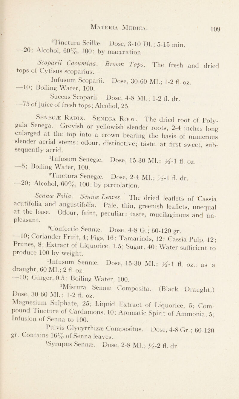 2Tinctura Scillae. Dose, 3-10 Dl.; 5-15 min. 20; Alcohol, 60%, 100: by maceration. Scoparii Cacumina. Broom Tops. The fresh and dried tops of Cytisus scoparius. - . Infusum Scoparii. Dose, 30-60 Ml.; 1-2 fl. oz. —10; Boiling Water, 100. Succus Scoparii. Dose, 4-8 Ml.; 1-2 6. dr. —75 of juice of fresh tops; Alcohol, 25. Seneg.e Radix. Senega Root. The dried root of Poly- gala Senega. Greyish or yellowish slender roots, 2-4 inches long enlarged at the top into a crown bearing the basis of numerous slender aerial stems: odour, distinctive; taste, at first sweet, sub- sequently acrid. Tnfusum Senegae. Dose, 15-30 Ml.; >%1 fl. 0z. —5; Boiling Water, 100. 3Tinctura Senegae. Dose, 2-4 Ml.; >4-1 fl. dr. 20; Alcohol, 60%, 100: by percolation. Sennce Folia. Senna Leaves. The dried leaflets of Cassia acutifolia and angustifolia. Pale, thin, greenish leaflets, unequal at the base. Odour, faint, peculiar; taste, mucilaginous and un- pleasant. 3Confectio Sennae. Dose, 4-8 G.; 60-120 gr. 10, Coriander bruit, 4; Figs, 16; Tamarinds, 12; Cassia Pulp, 12; Prunes, 8; Extract of Liquorice, 1.5; Sugar, 40; Water sufficient to produce 100 by weight. Tnfusum Senna?. Dose, 15-30 Ml.; >4-1 fl. oz.: as a draught, 60 Ml.; 2 fl. oz. —10; Ginger, 0.5; Boiling Water, 100. -Mistura Sennae Composita. (Black Draught ) Dose, 30-60 Ml.; 1-2 fl. oz. Magnesium Sulphate, 25; Liquid Extract of Liquorice, 5; Com- pound Tincture of Cardamons, 10; Aromatic Spirit of Ammonia 5- Infusion of Senna to 100. Pulvis Glycyrrhizae Compositus. Dose, 4-8 Gr.; 60-120 gr. Contains 16% of Senna leaves. bSyrupus Sennae. Dose, 2-8 Ml.; y~2 fl. dr.