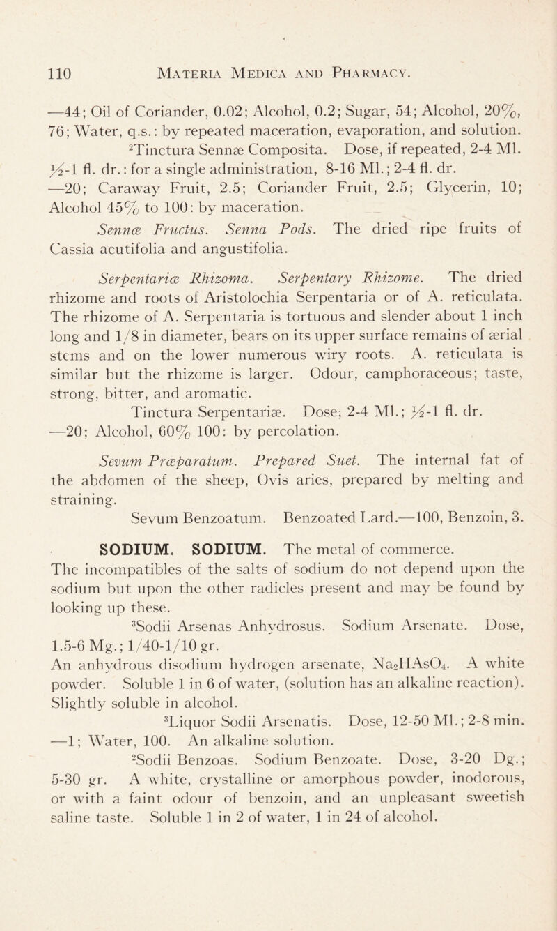 -—44; Oil of Coriander, 0.02; Alcohol, 0.2; Sugar, 54; Alcohol, 20%, 76; Water, q.s.: by repeated maceration, evaporation, and solution. 2Tinctura Sennse Composita. Dose, if repeated, 2-4 Ml. fl. dr.: for a single administration, 8-16 Ml.; 2-4 fl. dr. —20; Caraway Fruit, 2.5; Coriander Fruit, 2.5; Glycerin, 10; Alcohol 45% to 100: by maceration. SenncE Fructus. Senna Pods. The dried ripe fruits of Cassia acutifolia and angustifolia. SerpentaricE Rhizoma. Serpentary Rhizome. The dried rhizome and roots of Aristolochia Serpentaria or of A. reticulata. The rhizome of A. Serpentaria is tortuous and slender about 1 inch long and 1/8 in diameter, bears on its upper surface remains of serial stems and on the lower numerous wiry roots. A. reticulata is similar but the rhizome is larger. Odour, camphoraceous; taste, strong, bitter, and aromatic. Tinctura Serpentariae. Dose, 2-4 Ml.; %-l fl. dr. -—20; Alcohol, 60% 100: by percolation. Semtm Prceparatum. Prepared Suet. The internal fat of the abdomen of the sheep, Ovis aries, prepared by melting and straining. Sevum Benzoatum. Benzoated Lard.—100, Benzoin, 3. SODIUM. SODIUM. The metal of commerce. The incompatibles of the salts of sodium do not depend upon the sodium but upon the other radicles present and may be found by looking up these. 3Sodii Arsenas Anhydrosus. Sodium Arsenate. Dose, 1.5-6 Mg.; 1/40-1/10 gr. An anhydrous disodium hydrogen arsenate, Na2HAs04. A white powder. Soluble 1 in 6 of water, (solution has an alkaline reaction). Slightly soluble in alcohol. 3Liquor Sodii Arsenatis. Dose, 12-50 Ml.; 2-8 min. -—1; Water, 100. An alkaline solution. 2Sodii Benzoas. Sodium Benzoate. Dose, 3-20 Dg.; 5-30 gr. A white, crystalline or amorphous powder, inodorous, or with a faint odour of benzoin, and an unpleasant sweetish saline taste. Soluble 1 in 2 of water, 1 in 24 of alcohol.