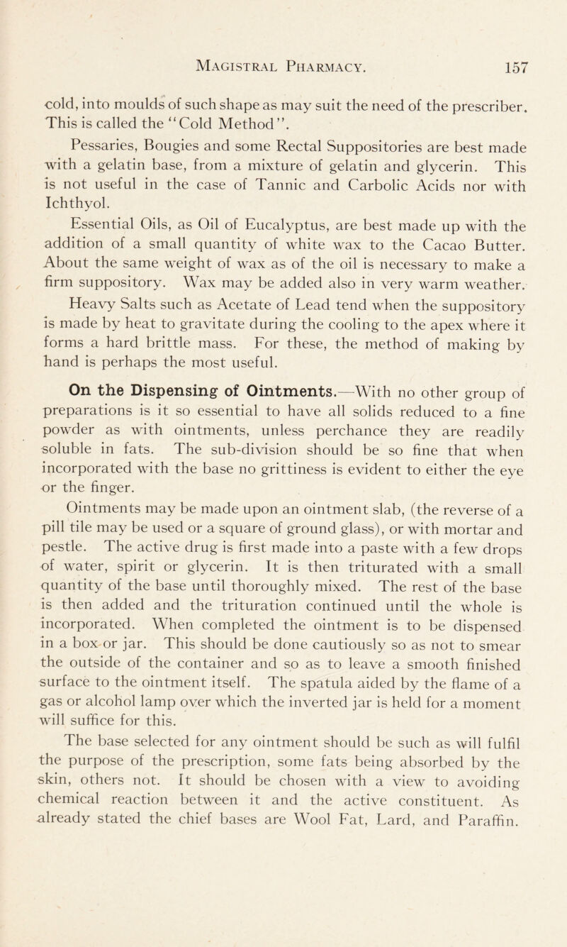 cold, into moulds of such shape as may suit the need of the prescriber. This is called the “Cold Method”. Pessaries, Bougies and some Rectal Suppositories are best made with a gelatin base, from a mixture of gelatin and glycerin. This is not useful in the case of Tannic and Carbolic Acids nor with Ichthyol. Essential Oils, as Oil of Eucalyptus, are best made up with the addition of a small quantity of white wax to the Cacao Butter. About the same weight of wax as of the oil is necessary to make a firm suppository. Wax may be added also in very warm weather. Heavy Salts such as Acetate of Lead tend when the suppository is made by heat to gravitate during the cooling to the apex where it forms a hard brittle mass. For these, the method of making by hand is perhaps the most useful. On the Dispensing of Ointments.—With no other group of preparations is it so essential to have all solids reduced to a fine powder as with ointments, unless perchance they are readily soluble in fats. The sub-division should be so fine that when incorporated with the base no grittiness is evident to either the eye or the finger. Ointments may be made upon an ointment slab, (the reverse of a pill tile may be used or a square of ground glass), or with mortar and pestle. The active drug is first made into a paste with a few drops of water, spirit or glycerin. It is then triturated with a small quantity of the base until thoroughly mixed. The rest of the base is then added and the trituration continued until the whole is incorporated. When completed the ointment is to be dispensed in a box or jar. This should be done cautiously so as not to smear the outside of the container and so as to leave a smooth finished surface to the ointment itself. The spatula aided by the flame of a gas or alcohol lamp over which the inverted jar is held for a moment will suffice for this. The base selected for any ointment should be such as will fulfil the purpose of the prescription, some fats being absorbed by the skin, others not. It should be chosen with a view to avoiding chemical reaction between it and the active constituent. As already stated the chief bases are Wool Fat, Lard, and Paraffin.