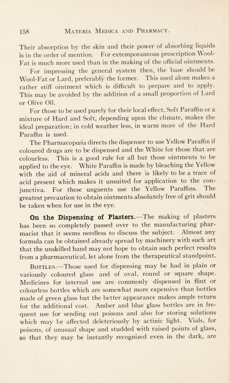 Their absorption by the skin and their power of absorbing liquids is in the order of mention. For extemporaneous prescription Wool- Fat is much more used than in the making of the official ointments. For impressing the general system then, the base should be Wool-Fat or Lard, preferably the former. This used alone makes a rather stiff ointment which is difficult to prepare and to apply. This may be avoided by the addition of a small proportion of Lard or Olive Oil. For those to be used purely for their local effect, Soft Paraffin or a mixture of Hard and Soft, depending upon the climate, makes the ideal preparation; in cold weather less, in warm more of the Hard Paraffin is used. The Pharmacopoeia directs the dispenser to use Yellow Paraffin if coloured drugs are to be dispensed and the White for those that are colourless. This is a good rule for all but those ointments to be applied to the eye. White Paraffin is made by bleaching the Yellow with the aid of mineral acids and there is likely to be a trace of acid present which makes it unsuited for application to the con- junctiva. For these unguents use the Yellow Paraffins. The greatest precaution to obtain ointments absolutely free of grit should be taken when for use in the eye. On the Dispensing of Plasters.—The making of plasters has been so completely passed over to the manufacturing phar- macist that it seems needless to discuss the subject. Almost any formula can be obtained already spread by machinery with such art that the unskilled hand may not hope to obtain such perfect results from a pharmaceutical, let alone from the therapeutical standpoint. Bottles.—Those u^ed for dispensing may be had in plain or variously coloured glass and of oval, round or square shape. Medicines for internal use are commonly dispensed in flint or colourless bottles which are somewhat more expensive than bottles made of green glass but the better appearance makes ample return for the additional cost. Amber and blue glass bottles are in fre- quent use for sending out poisons and also for storing solutions which may be affected deleteriously by actinic light. Vials, for poisons, of unusual shape and studded with raised points of glass, so that they may be instantly recognized even in the dark, are