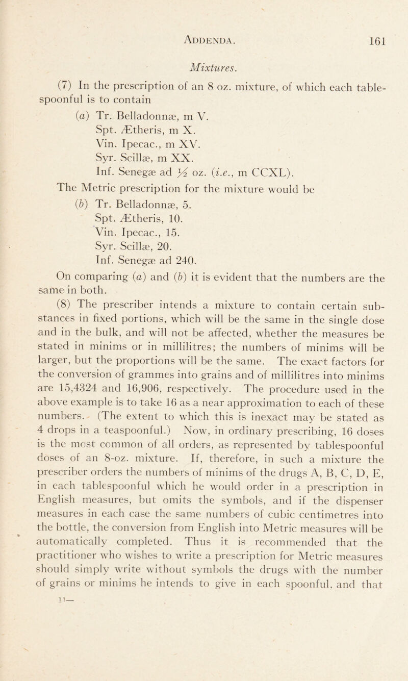 Mixtures. (7) In the prescription of an 8 oz. mixture, of which each table- spoonful is to contain (a) Tr. Belladonnae, m V. Spt. Tffheris, m X. Vin. Ipecac., m XV. Syr. Scillse, m XX. Inf. Senegae ad yi oz. (i.e., m CCXL). The Metric prescription for the mixture would be (b) Tr. Belladonnae, 5. Spt. TTheris, 10. Vin. Ipecac., 15. Syr. Scillae, 20. Inf. Senegae ad 240. On comparing (a) and (b) it is evident that the numbers are the same in both. (8) The prescriber intends a mixture to contain certain sub- stances in fixed portions, which will be the same in the single dose and in the bulk, and will not be affected, whether the measures be stated in minims or in millilitres; the numbers of minims will be larger, but the proportions will be the same. The exact factors for the conversion of grammes into grains and of millilitres into minims are 15,4324 and 16,906, respectively. The procedure used in the above example is to take 16 as a near approximation to each of these numbers. (The extent to which this is inexact may be stated as 4 drops in a teaspoonful.) Now, in ordinary prescribing, 16 doses is the most common of all orders, as represented by tablespoonful doses of an 8-oz. mixture. If, therefore, in such a mixture the prescriber orders the numbers of minims of the drugs A, B, C, D, E, in each tablespoonful which he would order in a prescription in English measures, but omits the symbols, and if the dispenser measures in each case the same numbers of cubic centimetres into the bottle, the conversion from English into Metric measures will be automatically completed. Thus it is recommended that the practitioner who wishes to write a prescription for Metric measures should simply write without symbols the drugs with the number of grains or minims he intends to give in each spoonful, and that n—