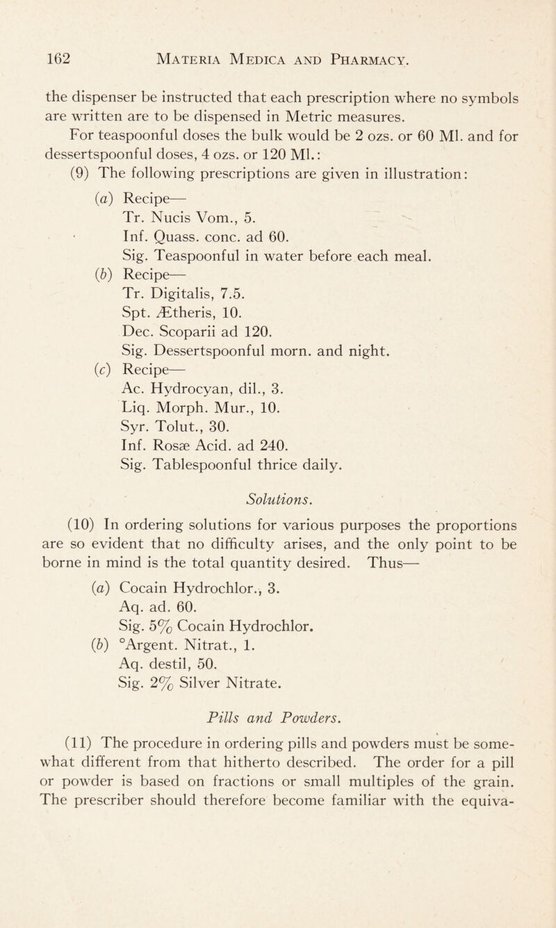 the dispenser be instructed that each prescription where no symbols are written are to be dispensed in Metric measures. For teaspoonful doses the bulk would be 2 ozs. or 60 Ml. and for dessertspoonful doses, 4 ozs. or 120 ML: (9) The following prescriptions are given in illustration: (a) Recipe— Tr. Nucis Vom., 5. Inf. Quass. cone, ad 60. Sig. Teaspoonful in water before each meal. (■b) Recipe— Tr. Digitalis, 7.5. Spt. TLtheris, 10. Dec. Scoparii ad 120. Sig. Dessertspoonful morn, and night. (c) Recipe— Ac. Hydrocyan, dil., 3. Liq. Morph. Mur., 10. Syr. Tolut., 30. Inf. Rosse Acid, ad 240. Sig. Tablespoonful thrice daily. Solutions. (10) In ordering solutions for various purposes the proportions are so evident that no difficulty arises, and the only point to be borne in mind is the total quantity desired. Thus— (a) Cocain Hydrochlor., 3. Aq. ad. 60. Sig. 5% Cocain Hydrochlor. (b) °Argent. Nitrat., 1. Aq. destil, 50. Sig. 2% Silver Nitrate. Pills and Powders. % (11) The procedure in ordering pills and powders must be some- what different from that hitherto described. The order for a pill or powder is based on fractions or small multiples of the grain. The prescriber should therefore become familiar with the equiva-