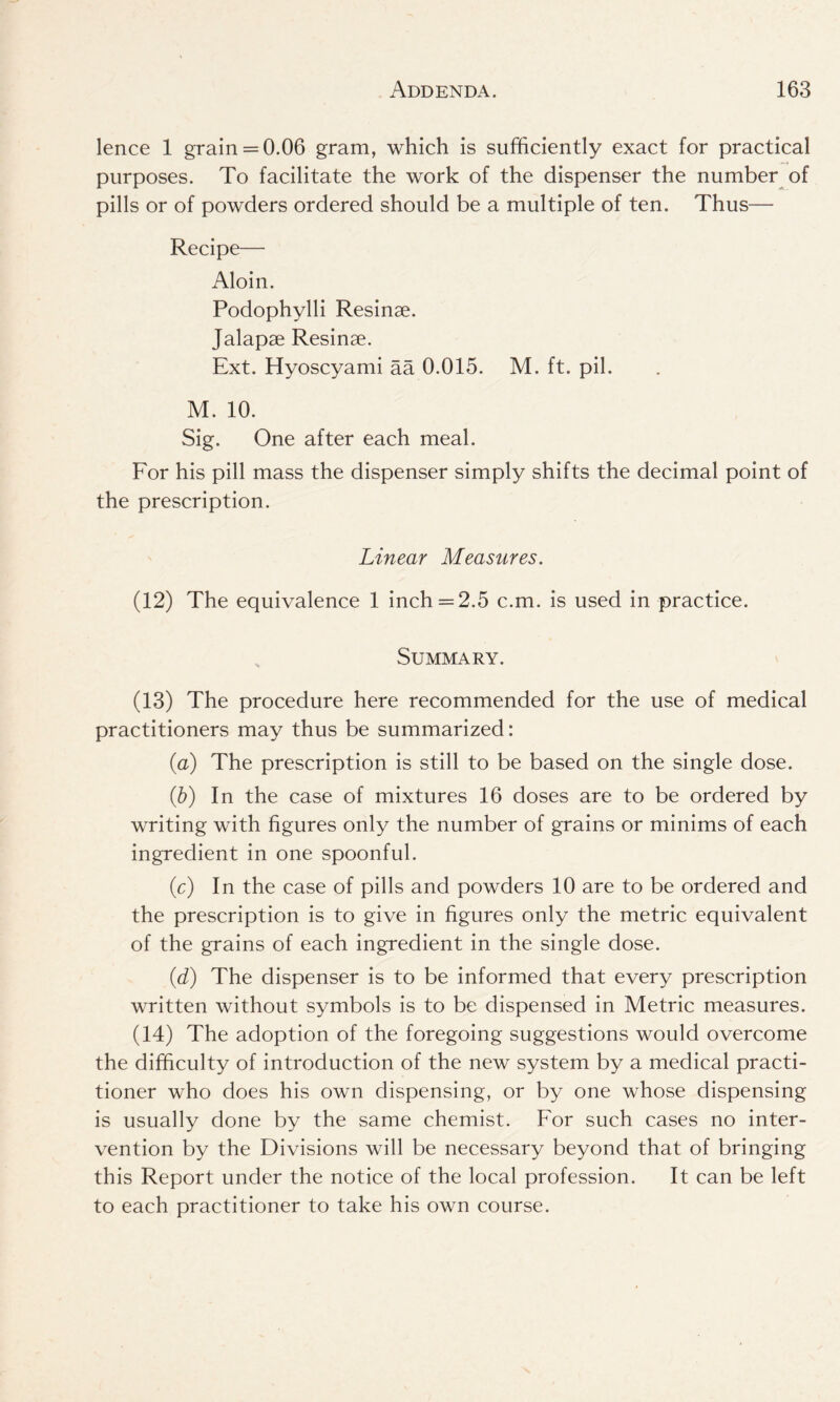lence 1 grain = 0.06 gram, which is sufficiently exact for practical purposes. To facilitate the work of the dispenser the number of pills or of powders ordered should be a multiple of ten. Thus— Recipe— Aloin. Podophylli Resinae. Jalapae Resinae. Ext. Hyoscyami aa 0.015. M. ft. pil. M. 10. Sig. One after each meal. For his pill mass the dispenser simply shifts the decimal point of the prescription. Linear Measures. (12) The equivalence 1 inch =2.5 c.m. is used in practice. Summary. (13) The procedure here recommended for the use of medical practitioners may thus be summarized: (a) The prescription is still to be based on the single dose. (ib) In the case of mixtures 16 doses are to be ordered by writing with figures only the number of grains or minims of each ingredient in one spoonful. (c) In the case of pills and powders 10 are to be ordered and the prescription is to give in figures only the metric equivalent of the grains of each ingredient in the single dose. (d) The dispenser is to be informed that every prescription written without symbols is to be dispensed in Metric measures. (14) The adoption of the foregoing suggestions would overcome the difficulty of introduction of the new system by a medical practi- tioner who does his own dispensing, or by one whose dispensing is usually done by the same chemist. For such cases no inter- vention by the Divisions will be necessary beyond that of bringing this Report under the notice of the local profession. It can be left to each practitioner to take his own course.