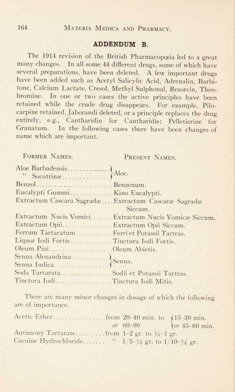 ADDENDUM B. The 1914 revision of the British Pharmacopoeia led to a great many changes. In all some 44 different drugs, some of which have several preparations, have been deleted. A few important drugs have been added such as Acetyl Salicylic Acid, Adrenalin, Barbi- tone, Calcium Lactate, Cresol, Methyl Sulphonal, Resorcin, Theo- bromine. In one or two cases the active principles have been retained while the crude drug disappears. For example, Pilo- carpine retained, Jaborandi deleted, or a principle replaces the drug entirely, e.g., Cantharidin for Cantharidis; Pelletierine for Granatum. In the following cases there have been changes of name which are important. Former Names. Present Names. Aloe Barbadensis Socotrinae Benzol Eucalypti Gummi Extractum Cascara Sagradae. Extractum Nucis Vomici.. . . Extractum Opii Ferrum Tartaratum Liquor Iodi Fortis Oleum Pini Senna Alexandrina Senna Indica Soda Tartarata Tinctura Iodi Aloe. . . . Benzenum. . . . Kino Eucalypti. .. . Extractum Cascarae Sagradae Siccum. . . Extractum Nucis Vomicae Siccum. . . . Extractum Opii Siccum. . . Ferri et Potassii Tartras. . .Tinctura Iodi Fortis. . . Oleum Abietis. Senna. Sodii et Potassii Tartras. Tinctura Iodi Mitis. There are many minor changes in dosage of which the following are of importance. Acetic Ether from 20-40 min. to j15-30 min. or 60-90 {or 45-60 min. from 1-2 gr. to gr. l/5-;G gr. to 1/10-J4 gr. Antimony Tartarate... Cocaine Hydrochloride