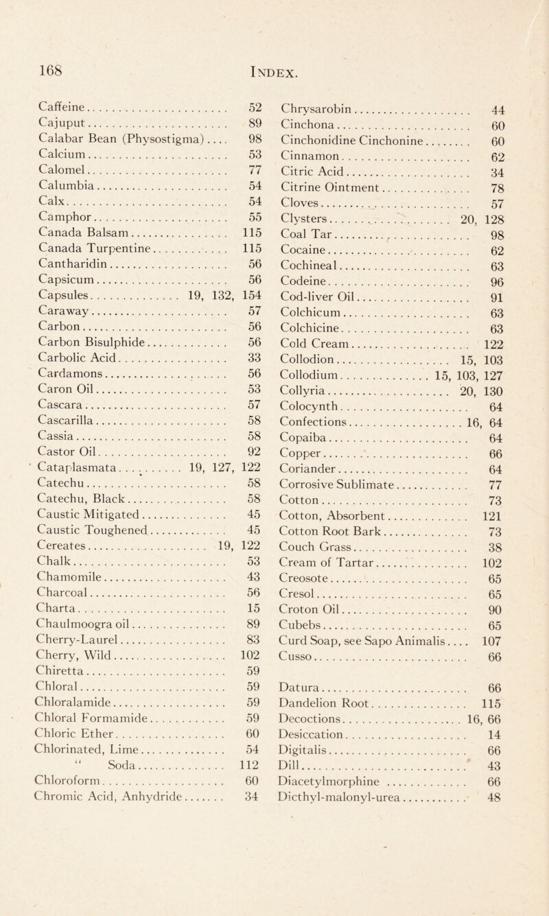 Caffeine 52 Chrysarobin 44 Caiuput 89 Cinchona 60 Calabar Bean (Physostigi ma) • . . . 98 Cinchonidine Cinchonine 60 Calcium 53 Cinnamon 62 Calomel 77 Citric Acid 34 Calumbia 54 Citrine Ointment 78 Calx 54 Cloves 57 Camphor 55 Clysters 20, 128 Canada Balsam 115 Coal Tar 98 Canada Turpentine 115 Cocaine 62 Cantharidin 56 Cochineal 63 Capsicum 56 Codeine 96 Capsules 19, 132, 154 Cod-liver Oil 91 Caraway 57 Colchicum . 63 Carbon 56 Colchicine 63 Carbon Bisulphide 56 Cold Cream 122 Carbolic Acid 33 Collodion . 15, 103 Cardamons 56 Collodium 15, 103, 127 Caron Oil 53 Collyria 20, 130 Cascara 57 Colocynth 64 Cascarilla 58 Confections . 16 , 64 Cassia 58 Copaiba . . 64 Castor Oil 92 Copper 66 Cataplasmata 19, 127, 122 Coriander 64 Catechu 58 Corrosive Sublimate 77 Catechu, Black 58 Cotton 73 Caustic Mitigated 45 Cotton, Absorbent 121 Caustic Toughened 45 Cotton Root Bark 73 Cereates 19, 122 Couch Grass 38 Chalk 53 Cream of Tartar 102 Chamomile 43 Creosote 65 Charcoal 56 Cresol 65 Charta 15 Croton Oil 90 Chaulmoogra oil 89 Cubebs 65 Cherry-Laurel . . . . 83 Curd Soap, see Sapo Animalis. 107 Cherry, Wild 102 Cusso 66 Chiretta 59 Chloral 59 Datura 66 Chloralamide 59 Dandelion Root 115 Chloral Formamide 59 Decoctions . 16 , 66 Chloric Ether 60 Desiccation 14 Chlorinated, Lime 54 Digitalis 66 Soda 112 Dill 43 Chloroform 60 Diacetylmorphine 66 Chromic Acid, Anhydride 34 Dicthvl-malonyl-urea - 48