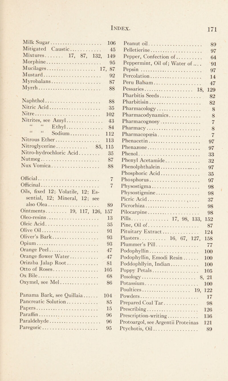 Milk Sugar 106 Mitigated Caustic 45 Mixtures 17, 87, 132, 149 Morphine 95 Mucilages 17, 87 Mustard 92 Myrobalans 87 Myrrh 88 Naphthol 88 Nitric Acid 35 Nitre 102 Nitrites, see Amyl 43 “ “ Ethyl 84 Sodium 112 Nitrous Ether 113 Nitroglycerine 85, 115 Nitro-hydrochloric Acid 35 Nutmeg 87 Nux Vomica 88 Official 7 Officinal 7 Oils, fixed 12; Volatile, 12; Es- sential, 12; Mineral, 12; see also Olea 89 Ointments 19, 117, 126, 157 Oleo-resins 13 Oleic Acid 35 Olive Oil 91 Oliver’s Bark 93 Opium 93 Orange Peel 47 Orange flower Water 47 Orizaba Jalap Root 81 Otto of Roses 105 Ox Bile 68 Oxymel, see Mel 86 Panama Bark, see Quillaia 104 Pancreatic Solution 85 Papers 15 Paraffin 96 Paraldehyde 96 Paregoric 95 Peanut oil 89 Pelletierine 97 Pepper, Confection of 64 Peppermint, Oil of; Water of ... . 91 Pepsin 97 Percolation 14 Peru Balsam 47 Pessaries 18, 129 Pharbitis Seeds 82 Pharbitisin 82 Pharmacology 8 Pharmacodynamics 8 Pharmacognosy 7 Pharmacy 8 Pharmacopoeia 7 Phenacetin 97 Phenazone 97 Phenol 33 Phenyl Acetamide 32 Phenolphthalein 97 Phosphoric Acid 35 Phosphorus 97 Physostigma 98 Physostigmine 98 Picric Acid 37 Picrorhiza 98 Pilocarpine 98 Pills 17, 98, 133, 152 Pine, Oil of 87 Pituitary Extract 124 Plasters 16, 67, 127, 158 Plummer’s Pill 77 Podophyllin 100 Podophyllin, Emodi Resin 100 Poddophllyin, Indian 100 Poppy Petals 105 Posology 8, 21 Potassium 100 Poultices 19, 122 Powders 17 Prepared Coal Tar 98 Prescribing 126 Prescription-writing 136 Protoargol, see Argentii Proteinas 121 Ptychotis, Oil 89