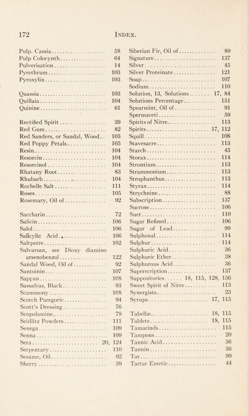 Pulp. Cassia 58 Pulp Colocynth 64 Pulverisation 14 Pyrethrum 103 Pyroxylin 103 Quassia 103 Quillaia 104 Quinine 61 Rectified Spirit 39 Red Gum 82 Red Sanders, or Sandal, Wood... 103 Red Poppy Petals 105 Resin 104 Resorcin 104 Resorcinol 104 Rhatany Root 83 Rhubarb * 104 Rochelle Salt Ill Roses 105 Rosemary, Oil of 92 Saccharin 72 Salicin 106 Salol 106 Salicylic Acid . 106 Saltpetre 102 Salvarsan, see Dioxy diamino arsenobenzol 122 Sandal Wood, Oil of 92 Santoinin 107 Sappan 108 Sassafras, Black 93 Scammony 108 Scotch Paregoric .. 94 Scott’s Dressing 76 Scopolamine 79 Seidlitz Powders Ill Senega 109 Senna 109 Sera 20, 124 Serpentary 110 Sesame, Oil 92 Sherry 39 Siberian Fir, Oil of 89 Signature 137 Silver 45 Silver Proteinate 121 Soap 107 Sodium 110 Solution, 13, Solutions 17, 84 Solutions Percentage 151 Spearmint, Oil of 91 Spermaceti 59 Spirits of Nitre 113 Spirits 17, 112 Squill 108 Stavesacre 113 Starch 43 Storax 114 Strontium 113 Strammonium 113 Strophanthus 113 Sty rax 114 Strychnine 88 Subscription 137 Sucrose 106 Suet 110 Sugar Refined 106 Sugar of Lead 99 Sulphonal 114 Sulphur 114 Sulphuric Acid 36 Sulphuric Ether 38 Sulphurous Acid 36 Superscription 137 Suppositories 18, 115, 128, 156 Sweet Spirit of Nitre 113 Synergists 23 Syrups 17, 115 Tabellse 18, 115 Tablets 18, 115 Tamarinds 115 Tampons 20 Tannic Acid 36 Tannin 36 Tar 99 Tartar Emetic 44