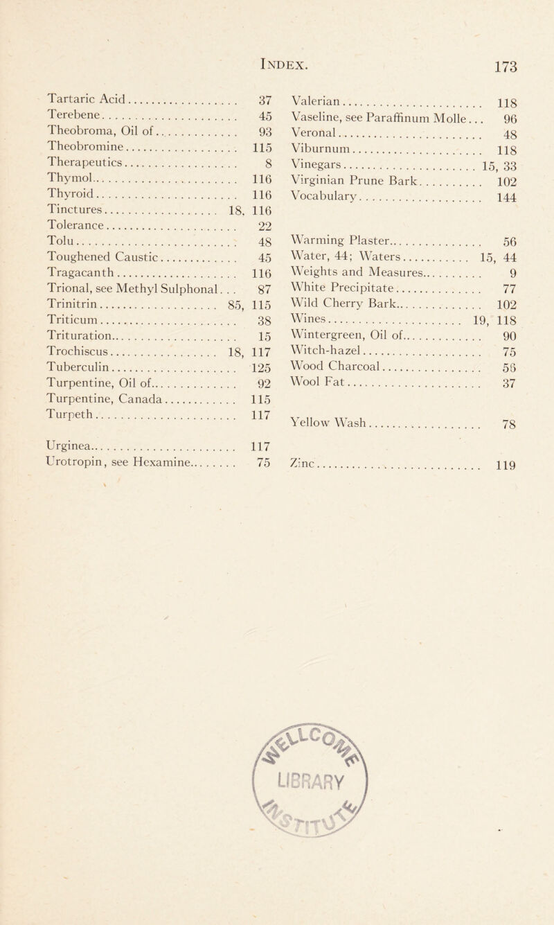Tartaric Acid 37 Valerian... 11R Terebene 45 Vaseline, see Paraffinum Molle ... 96 Theobroma, Oil of 93 Veronal Theobromine 115 Viburnum.. 11 R Therapeutics 8 Vinegars.... Thymol 116 Virginian Prune Bark. . . . 102 Thyroid 116 Vocabulary Tinctures 18 116 Tolerance 22 Tolu 48 Warming Plaster Toughened Caustic 45 Water, 44; Waters 15, 44 Tragacanth 116 Weights and Measures 9 Trional, see Methyl Sulphonal. . . 87 White Precipitate 77 Trinitrin 85 115 Wild Cherry Bark . , 102 Triticum 38 Wines 19, 118 Trituration 15 Wintergreen, Oil of 90 Trochiscus 18, 117 Witch-hazel Tuberculin 125 Wood Charcoal 56 Turpentine, Oil of 92 Wool Fat Turpentine, Canada 115 Turpeth 117 Yellow Wash Urginea 117 Urotropin, see Hcxamine 75 Zinc