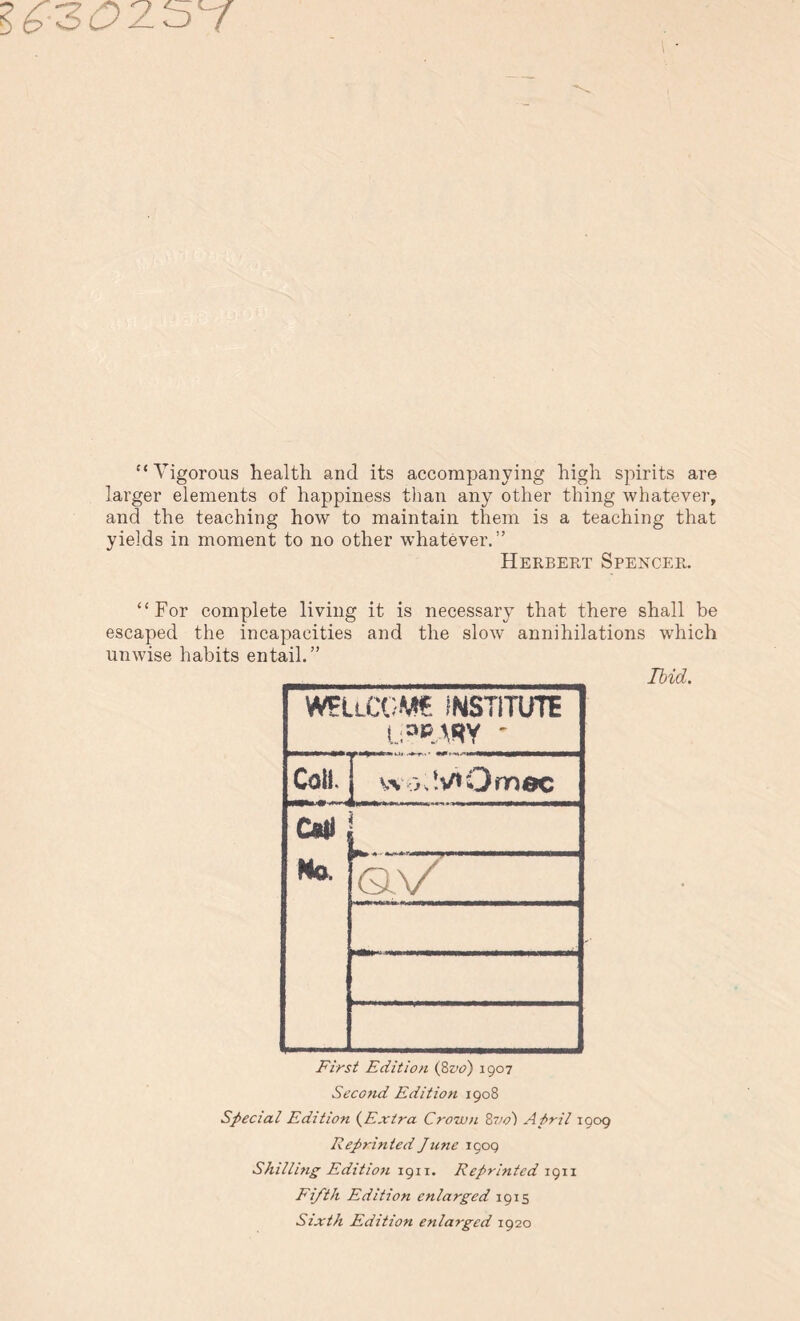 I £3025Y '‘Vigorous health and its accompanying high spirits are larger elements of happiness than any other thing whatever, and the teaching how to maintain them is a teaching that yields in moment to no other whatever.” Herbert Spencer. For complete living it is necessary that there shall be escaped the incapacities and the slow annihilations which unwise habits entail.” Ibid. WEUCGMt INSTITUTE Call. wo;!v»Om«c am No. 1 qV First Edition (8z>o) 1907 Second Edition 1908 Special Edition (Extra Crown 8710) April 1909 Reprinted June 1909 Shilling Edition 1911. Reprinted 1911 Fifth Edition enlarged 1915 Sixth Edition enlarged 1920