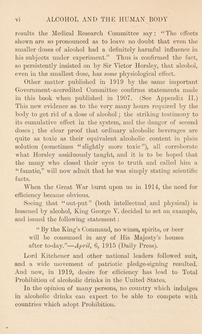 results the Medical Research Committee say: “The effects shown are so pronounced as to leave no doubt that even the smaller doses of alcohol had a definitely harmful influence in his subjects under experiment.” Thus is confirmed the fact, so persistently insisted on by Sir Victor Horsley, that alcohol, even in the smallest dose, has some physiological effect. Other matter published in 1919 by the same important Government-accredited Committee confirms statements made in this book when published in 1907. (See Appendix II.) This new evidence as to the very many hours required by the body to get rid of a dose of alcohol; the striking testimony to its cumulative effect in the system, and the danger of second doses ; the clear proof that ordinary alcoholic beverages are quite as toxic as their equivalent alcoholic content in plain solution (sometimes “ slightly more toxic ”), all corroborate what Horsley assiduously taught, and it is to be hoped that the many who closed their eyes to truth and called him a “fanatic,” will now admit that he was simply stating scientific facts. When the Great War burst upon us in 1914, the need for efficiency became obvious. Seeing that “out-put” (both intellectual and physical) is lessened by alcohol, King George V. decided to set an example, and issued the following statement: “ By the King’s Command, no wines, spirits, or beer will be consumed in any of His Majesty’s houses after to-day.”—Aprils 6, 1915 (Daily Press). Lord Kitchener and other national leaders followed suit, and a wide movement of patriotic pledge-signing resulted. And now, in 1919, desire for efficiency has lead to Total Prohibition of alcoholic drinks in the United States. In the opinion of many persons, no country which indulges in alcoholic drinks can expect to be able to compete with countries which adopt Prohibition.