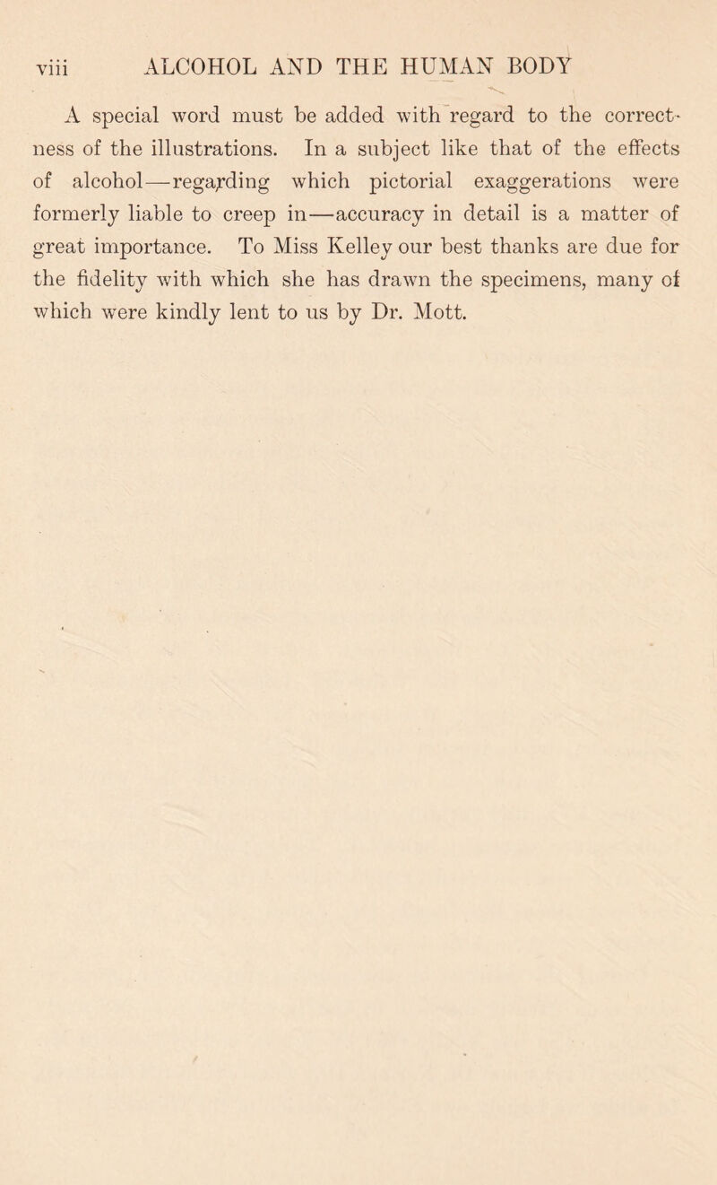 A special word must be added with regard to the correct- ness of the illustrations. In a subject like that of the effects of alcohol—regarding which pictorial exaggerations were formerly liable to creep in—accuracy in detail is a matter of great importance. To Miss Kelley our best thanks are due for the fidelity with which she has drawn the specimens, many of which were kindly lent to us by Dr. Mott.
