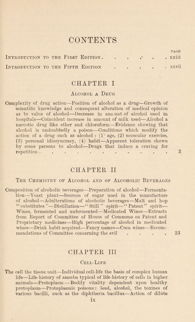 CONTENTS PAGE Introduction to the First Edition. xxiii Introduction to the Fifth Edition xxvii CHAPTER I Alcohol a Drug Complexity of drug action—Position of alcohol as a drug—Growth of scientific knowledge and consequent alteration of medical opinion as to value of alcohol—Decrease in amount of alcohol used in hospitals—Coincident increase in amount of milk used—Alcohol a narcotic drug like ether and chloroform—Evidence showing that alcohol is undoubtedly a poison—Conditions which modify the action of a drug such as alcohol : (D age, (2) muscular exercise, (3) personal idiosyncrasy, (4) habit—Apparent toleration shown by some persons to alcohol—Drugs that induce a craving for repetition . . . . . . . . . . 3 CHAPTER II The Chemistry of Alcohol and of Alcoholic Beyerages Composition of alcoholic beverages—Preparation of alcohol—Fermenta- tion—Yeast plant—Sources of sugar used in the manufacture of alcohol—Adulterations of alcoholic beverages—Malt and hop “ substitutes ”—Distillation—“ Still ” spirit—“ Patent ” spirit— Wines, fermented and unfermented—Medicated Wines—Extracts from Report of Committee of House of Commons on Patent and Proprietary medicines—High percentage of alcohol in medicated wines—Drink habit acquired—Fancy names—Coca wines—Recom- mendations of Committee concerning the evil . . . .23 CHAPTER III Cell-Life The cell the tissue unit—Individual cell-life the basis of complex human life—Life-history of amoeba typical of life-history of cells in higher animals—Protoplasm — Bodily vitality dependent upon healthy protoplasm—Protoplasmic poisons : lead, alcohol, the toxines of various bacilli, such as the diphtheria bacillus—Action of dilute