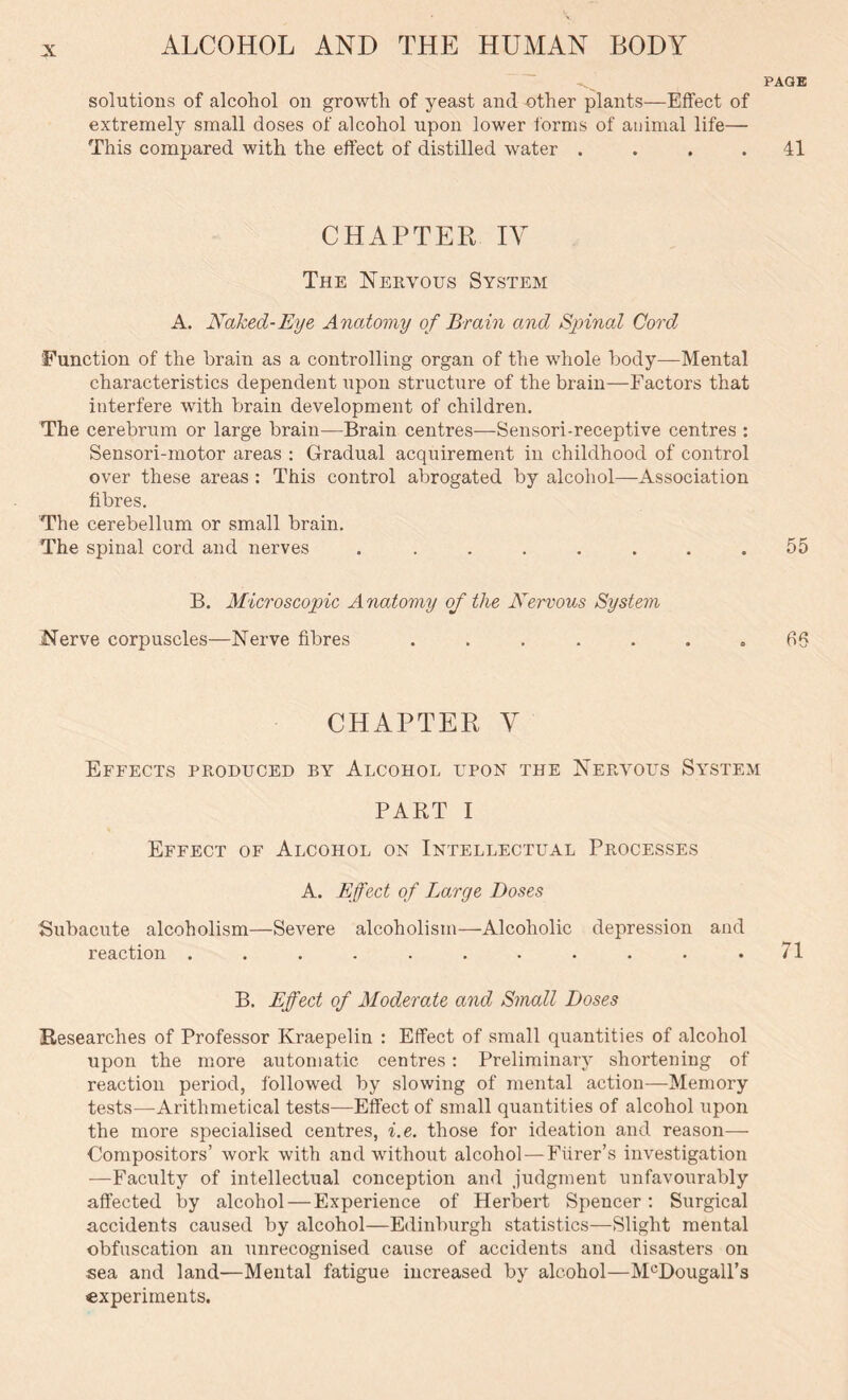 solutions of alcohol on growth of yeast and other plants—Effect of extremely small doses of alcohol upon lower forms of animal life— This compared with the effect of distilled water .... CHAPTER IV The Nervous System A. Naked-Eye Anatomy of Brain and Spinal Cord Function of the brain as a controlling organ of the whole body—Mental characteristics dependent upon structure of the brain—Factors that interfere with brain development of children. The cerebrum or large brain—Brain centres—Sensori-receptive centres : Sensori-motor areas : Gradual acquirement in childhood of control over these areas : This control abrogated by alcohol—Association fibres. The cerebellum or small brain. The spinal cord and nerves ........ B. Microscopic Anatomy of the Nervous Systern Nerve corpuscles—Nerve fibres ....... CHAPTER V Effects produced by Alcohol upon the Nervous System PART I Effect of Alcohol on Intellectual Processes A. Effect of Large Doses Subacute alcoholism—Severe alcoholism—Alcoholic depression and reaction ........... B. Effect of Moderate and Small Doses Researches of Professor Kraepelin : Effect of small quantities of alcohol upon the more automatic centres: Preliminary shortening of reaction period, followed by slowing of mental action—Memory tests—Arithmetical tests—Effect of small quantities of alcohol upon the more specialised centres, i.e. those for ideation and reason— Compositors’ work with and without alcohol — Fiirer’s investigation —Faculty of intellectual conception and judgment unfavourably affected by alcohol — Experience of Herbert Spencer: Surgical accidents caused by alcohol—Edinburgh statistics—Slight mental obfuscation an unrecognised cause of accidents and disasters on sea and land—Mental fatigue increased by alcohol—M°DougaH’s experiments.