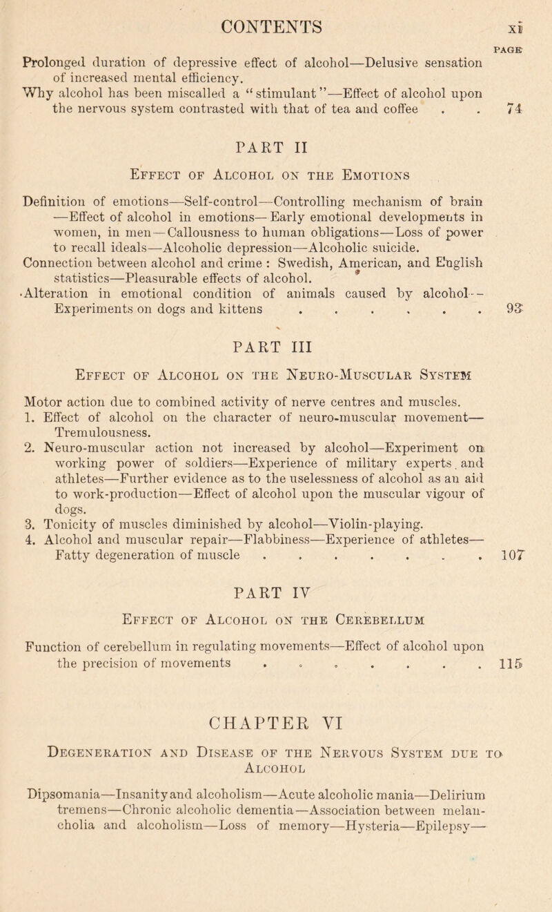PAGE Prolonged duration of depressive effect of alcohol—Delusive sensation of increased mental efficiency. Why alcohol has been miscalled a “ stimulant ”—Effect of alcohol upon the nervous system contrasted with that of tea and coffee . . 74 PART II Effect of Alcohol on the Emotions Definition of emotions—Self-control—Controlling mechanism of brain —Effect of alcohol in emotions—Early emotional developments in women, in men—Callousness to human obligations—Loss of power to recall ideals—Alcoholic depression—Alcoholic suicide. Connection between alcohol and crime : Swedish, American, and English statistics—Pleasurable effects of alcohol. • Alteration in emotional condition of animals caused by alcohol-- Experiments on dogs and kittens ...... 93* PART III Effect of Alcohol on the Neueo-Musculae System Motor action due to combined activity of nerve centres and muscles. 1. Effect of alcohol on the character of neuro-muscular movement— Tremulousness. 2. Neuro-muscular action not increased by alcohol—Experiment on. working power of soldiers—Experience of military experts, and athletes—Further evidence as to the uselessness of alcohol as au aid to work-production—Effect of alcohol upon the muscular vigour of dogs. 3. Tonicity of muscles diminished by alcohol—Violin-playing. 4. Alcohol and muscular repair—Flabbiness—Experience of athletes— Fatty degeneration of muscle . . . . . . .107 PART IV Effect of Alcohol on the Ceeebellum Function of cerebellum in regulating movements—Effect of alcohol upon the precision of movements . „ „ . . . .115 CHAPTER VI Degeneeation and Disease of the Neevous System due to Alcohol Dipsomania—Insanity and alcoholism—Acute alcoholic mania—Delirium tremens—Chronic alcoholic dementia—Association between melan- cholia and alcoholism—Loss of memory—Hysteria—Epilepsy—