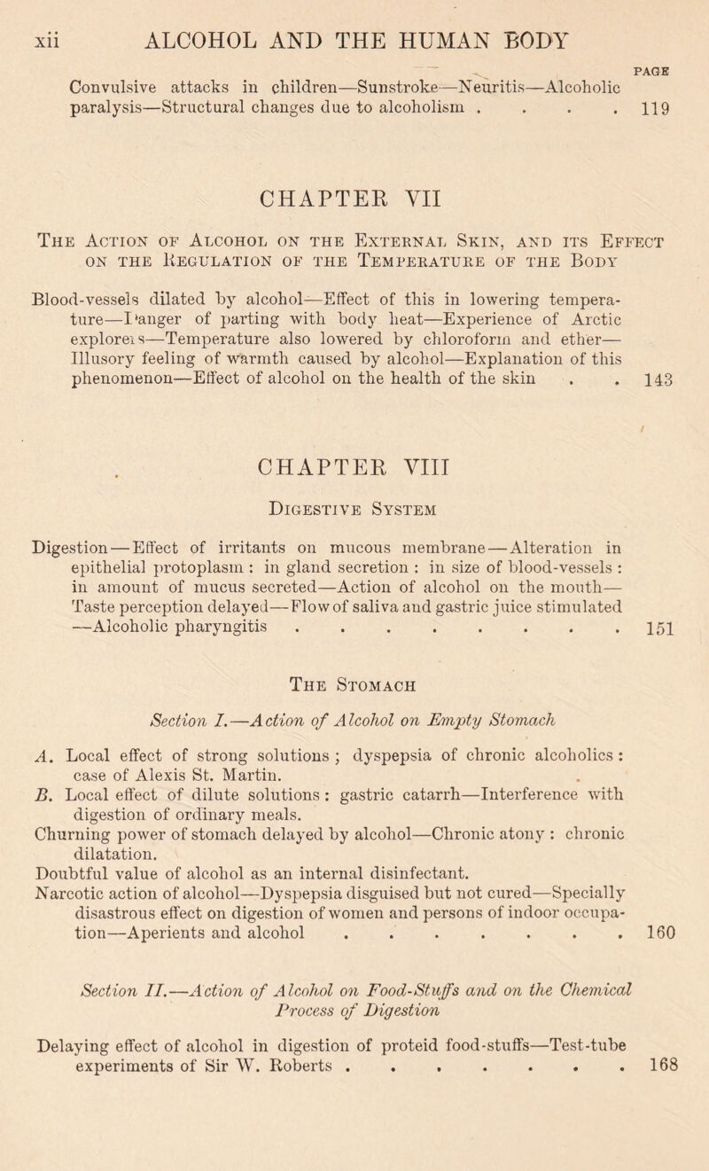 PAGE Convulsive attacks in children—Sunstroke—Neuritis—Alcoholic paralysis—Structural changes due to alcoholism . . . .119 CHAPTER YII The Action of Alcohol on the External Skin, and its Effect on the Regulation of the Temperature of the Body Blood-vessels dilated by alcohol—Effect of this in lowering tempera- ture—I‘anger of parting with body heat—Experience of Arctic explorers—Temperature also lowered by chloroform and ether— Illusory feeling of warmth caused by alcohol—Explanation of this phenomenon—Effect of alcohol on the health of the skin . .143 CHAPTER VIII Digestive System Digestion — Effect of irritants on mucous membrane—Alteration in epithelial protoplasm : in gland secretion : in size of blood-vessels : in amount of mucus secreted—Action of alcohol on the mouth— Taste perception delayed—Flow of saliva and gastric juice stimulated —Alcoholic pharyngitis . . . . . . . .151 The Stomach Section 1.—Action of Alcohol on Empty Stomach A. Local effect of strong solutions ; dyspepsia of chronic alcoholics : case of Alexis St. Martin. B. Local effect of dilute solutions : gastric catarrh—Interference with digestion of ordinary meals. Churning power of stomach delayed by alcohol—Chronic atony : chronic dilatation. Doubtful value of alcohol as an internal disinfectant. Narcotic action of alcohol—Dyspepsia disguised but not cured—Specially disastrous effect on digestion of women and persons of indoor occupa- tion—Aperients and alcohol . . . . . . .160 Section II.—Action of Alcohol on Food-Stuffs and on the Chemical Process of Digestion Delaying effect of alcohol in digestion of proteid food-stuffs—Test-tube experiments of Sir W. Roberts . . , . . . .168