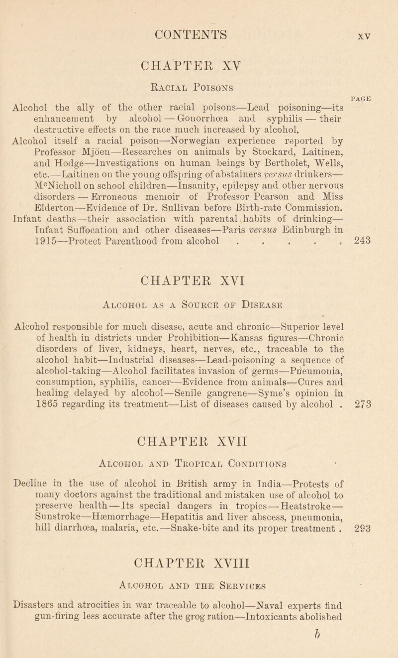 CHAPTER XV Racial Poisons PAGE Alcohol the ally of the other racial poisons—Lead poisoning—its enhancement by alcohol — Gonorrhoea and syphilis — their destructive effects on the race much increased by alcohol. Alcohol itself a racial poison—Norwegian experience reported by Professor Mjoen—Researches on animals by Stockard, Laitinen, and Hodge—Investigations on human beings by Bertholet, Wells, etc.—Laitinen on the young offspring of abstainers versus drinkers— McNicholl on school children—Insanity, epilepsy and other nervous disorders — Erroneous memoir of Professor Pearson and Miss Elderton—Evidence of Dr. Sullivan before Birth-rate Commission. Infant deaths—their association with parental habits of drinking— Infant Suffocation and other diseases—Paris versus Edinburgh in 1915—Protect Parenthood from alcohol ..... 243 CHAPTER XVI Alcohol as a Source of Disease Alcohol responsible for much disease, acute and chronic—Superior level of health in districts under Prohibition—Kansas figures—Chronic disorders of liver, kidneys, heart, nerves, etc., traceable to the alcohol habit—Industrial diseases—Lead-poisoning a sequence of alcohol-taking—Alcohol facilitates invasion of germs—Pneumonia, consumption, syphilis, cancer—Evidence from animals—Cures and healing delayed by alcohol—Senile gangrene—Syme’s opinion in 1865 regarding its treatment—List of diseases caused by alcohol . 273 CHAPTER XVII Alcohol and Tropical Conditions Decline in the use of alcohol in British army in India—Protests of many doctors against the traditional and mistaken use of alcohol to preserve health — Its special dangers in tropics — Heatstroke — Sunstroke—Haemorrhage—Hepatitis and liver abscess, pneumonia, hill diarrhoea, malaria, etc.—Snake-bite and its proper treatment . 293 CHAPTER XVIII Alcohol and the Services Disasters and atrocities in war traceable to alcohol—Naval experts find gun-firing less accurate after the grog ration—Intoxicants abolished h