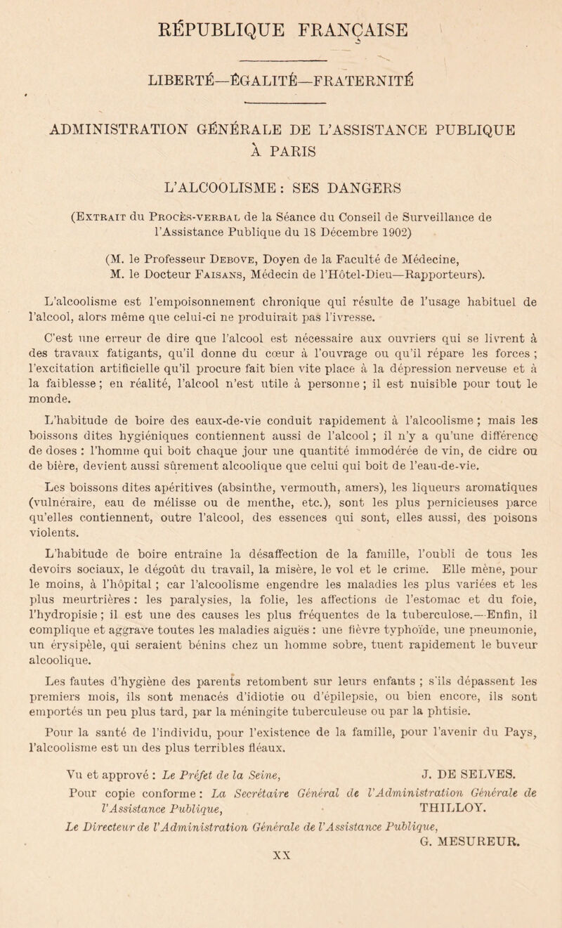 RfiPUBLIQUE FRANCAISE LIBERTY—YGALITY—FRATERNITY ADMINISTRATION GYNYRALE DE L’ASSISTANCE PUBLIQUE A PARIS L’ALCOOLISME : SES DANGERS (Extrait du Proces-verbal de la Seance du Conseil de Surveillance de l’Assistance Publique du 18 Decembre 1902) (M. le Professeur Debove, Doyen de la Faculte de Medecine, M. le Docteur Faisans, Medecin de l’Hotel-Dieu—Rapporteurs). L’alcoolisme est l’empoisonnement chronique qui resulte de l’usage habituel de 1’alcool, alors meme que celui-ci ne jiroduirait pas l’ivresse. C’est une erreur de dire que l’alcool est necessaire aux ouvriers qui se livrent a des travaux fatigants, qu’il donne du coeur a l’ouvrage ou qu’il repare les forces ; l’excitation artificielie qu’il procure fait bien vite place a la depression nerveuse et a la faiblesse; en realite, l’alcool n’est utile a personne ; il est nuisible pour tout le monde. L’habitude de boire des eaux-de-vie conduit rapidement a l’alcoolisme ; mais les boissons dites hygieniques contiennent aussi de l’alcool; il n’y a qu’une difference de doses : l’homme qui boit cliaque jour une quantite immoderee de vin, de cidre ou de biere, devient aussi surement alcoolique que celui qui boit de l’eau-de-vie. Les boissons dites aperitives (absinthe, vermouth, amers), les liqueurs aromatiques (vulneraire, eau de melisse ou de men the, etc.), sont les plus pernicieuses parce qu’elles contiennent, outre l’alcool, des essences qui sont, elles aussi, des ixhsons violents. L’habitude de boire entraine la disaffection de la famille, 1’oubli de tous les devoirs sociaux, le degout du travail, la misere, le vol et le crime. Elle mene, pour le moins, a l’hopital ; car l’alcoolisme engendre les maladies les plus variees et les plus meurtrieres : les paralysies, la folie, les affections de l’estomac et du foie, l’hydropisie; il est une des causes les plus frequentes de la tuberculose.—Enfin, il complique et aggrave toutes les maladies aigues : une fievre tvphoide, une pneumonie, un erysipele, qui seraient benins chez un homme sobre, tuent rapidement le buveur alcoolique. Les fautes d’hygiene des parents retombent sur leurs enfants ; s'ils depassent les premiers mois, ils sont menaces d’idiotie ou d’epilepsie, ou bien encore, ils sont emportes un peu plus tard, par la meningite tuberculeuse ou par la phtisie. Pour la saute de l’individu, pour l’existence de la famille, pour l’avenir du Pays, l’alcoolisme est un des plus terribles fleaux. Yu et approve : Le Prefet de la Seine, J. DE SELVES. Pour copie conforme : La Secretaire General de VAdministration Generate de VAssistance Publique, THILLOY. Le Directeurde VAdministration Generate de VAssistance Publique, G. MESUREUR.